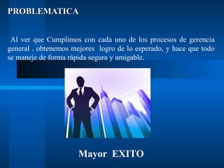 PROBLEMATICA
Al ver que Cumplimos con cada uno de los procesos de gerencia
general . obtenemos mejores logro de lo esperado, y hace que todo
se maneje de forma rápida segura y amigable.

Mayor EXITO

 