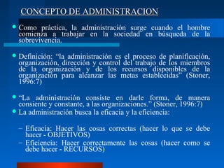 CONCEPTO DE ADMINISTRACION
 Como

práctica, la administración surge cuando el hombre
comienza a trabajar en la sociedad en búsqueda de la
sobrevivencia.

 Definición:

“la administración es el proceso de planificación,
organización, dirección y control del trabajo de los miembros
de la organización y de los recursos disponibles de la
organización para alcanzar las metas establecidas” (Stoner,
1996:7)

 “La

administración consiste en darle forma, de manera
consiente y constante, a las organizaciones.” (Stoner, 1996:7)
 La administración busca la eficacia y la eficiencia:
– Eficacia: Hacer las cosas correctas (hacer lo que se debe
hacer - OBJETIVOS)
– Eficiencia: Hacer correctamente las cosas (hacer como se
debe hacer - RECURSOS)

 
