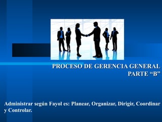 PROCESO DE GERENCIA GENERAL
PARTE “B”

Administrar según Fayol es: Planear, Organizar, Dirigir, Coordinar
y Controlar.

 