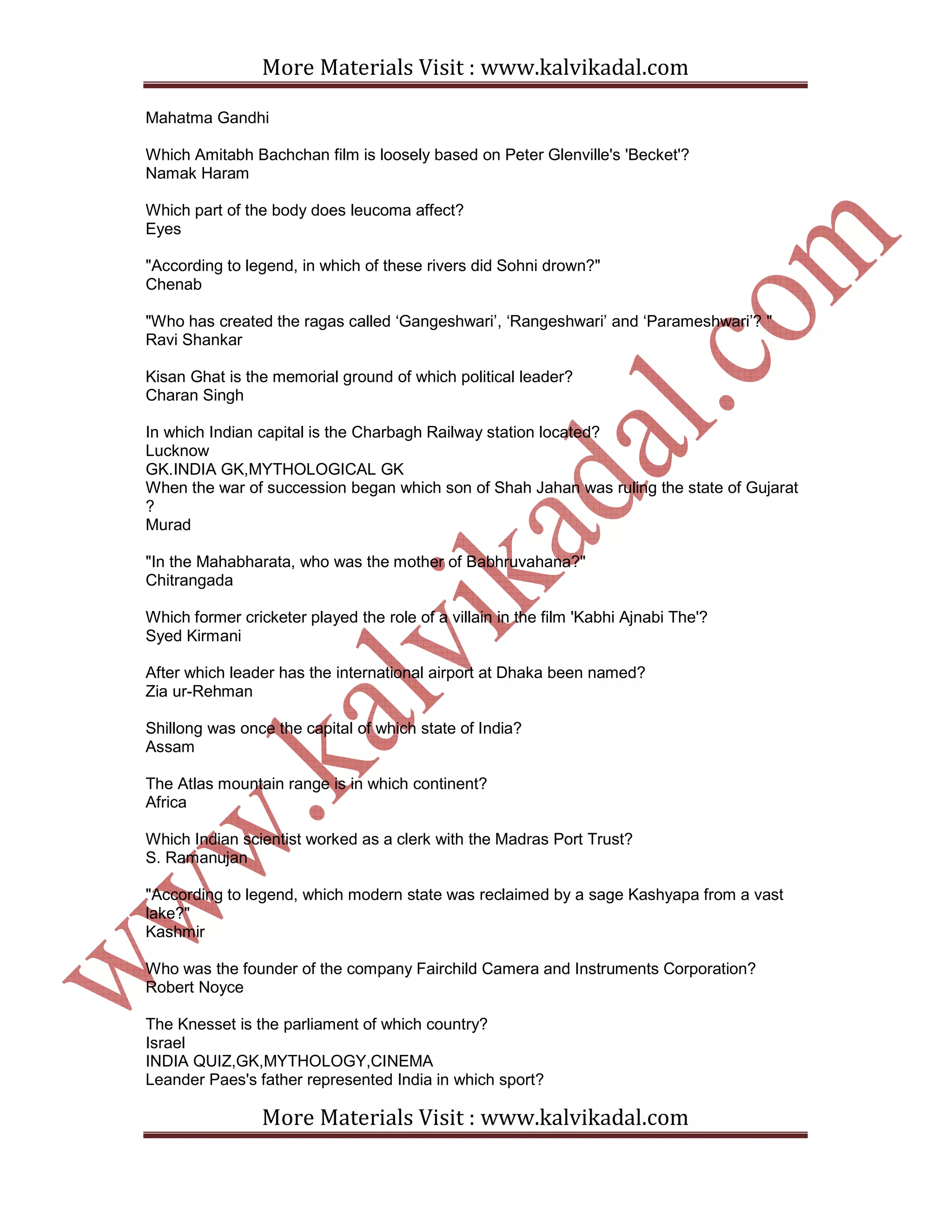 More Materials Visit : www.kalvikadal.com
More Materials Visit : www.kalvikadal.com
Mahatma Gandhi
Which Amitabh Bachchan film is loosely based on Peter Glenville's 'Becket'?
Namak Haram
Which part of the body does leucoma affect?
Eyes
"According to legend, in which of these rivers did Sohni drown?"
Chenab
"Who has created the ragas called ‘Gangeshwari’, ‘Rangeshwari’ and ‘Parameshwari’? "
Ravi Shankar
Kisan Ghat is the memorial ground of which political leader?
Charan Singh
In which Indian capital is the Charbagh Railway station located?
Lucknow
GK.INDIA GK,MYTHOLOGICAL GK
When the war of succession began which son of Shah Jahan was ruling the state of Gujarat
?
Murad
"In the Mahabharata, who was the mother of Babhruvahana?"
Chitrangada
Which former cricketer played the role of a villain in the film 'Kabhi Ajnabi The'?
Syed Kirmani
After which leader has the international airport at Dhaka been named?
Zia ur-Rehman
Shillong was once the capital of which state of India?
Assam
The Atlas mountain range is in which continent?
Africa
Which Indian scientist worked as a clerk with the Madras Port Trust?
S. Ramanujan
"According to legend, which modern state was reclaimed by a sage Kashyapa from a vast
lake?"
Kashmir
Who was the founder of the company Fairchild Camera and Instruments Corporation?
Robert Noyce
The Knesset is the parliament of which country?
Israel
INDIA QUIZ,GK,MYTHOLOGY,CINEMA
Leander Paes's father represented India in which sport?
 