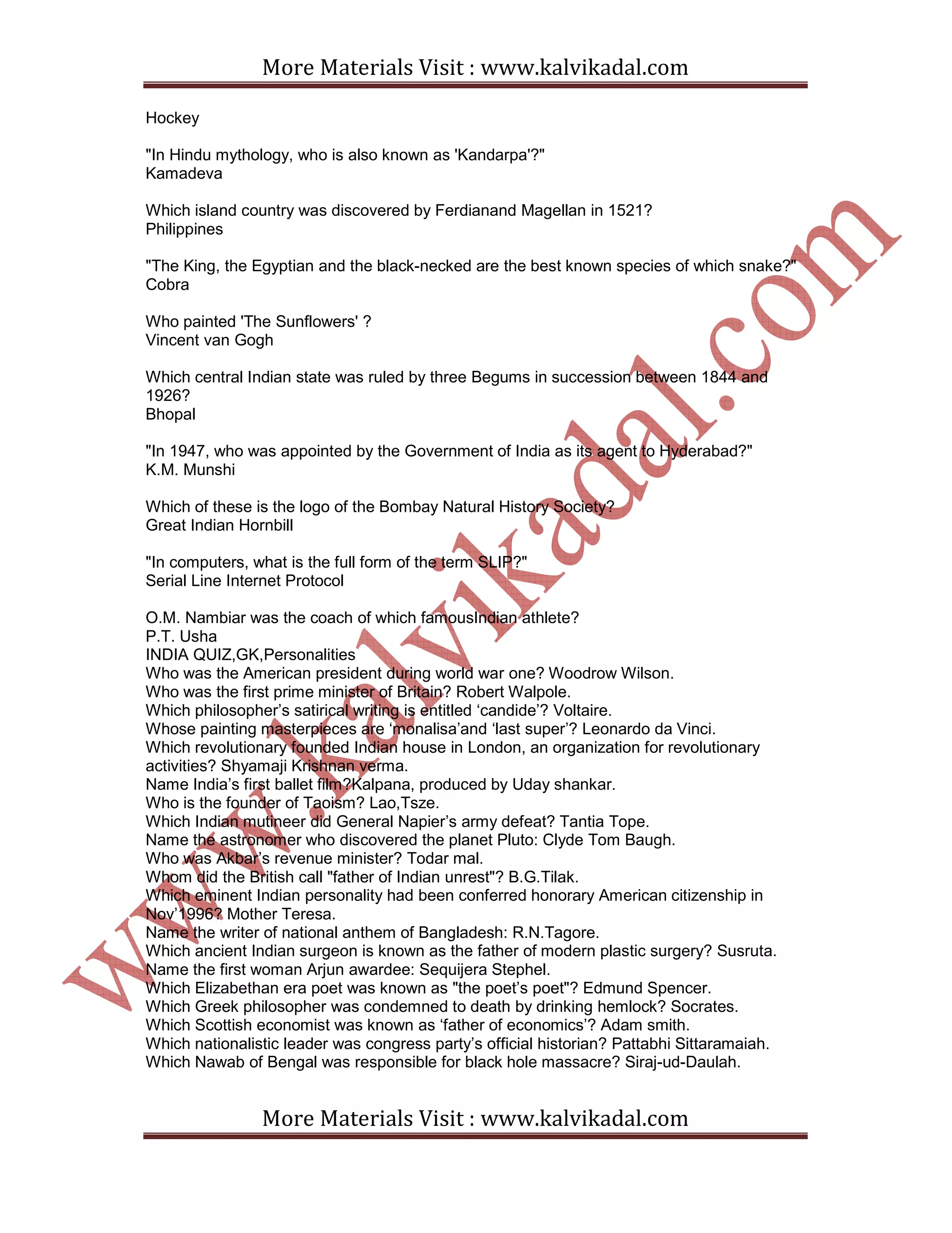 More Materials Visit : www.kalvikadal.com
More Materials Visit : www.kalvikadal.com
Hockey
"In Hindu mythology, who is also known as 'Kandarpa'?"
Kamadeva
Which island country was discovered by Ferdianand Magellan in 1521?
Philippines
"The King, the Egyptian and the black-necked are the best known species of which snake?"
Cobra
Who painted 'The Sunflowers' ?
Vincent van Gogh
Which central Indian state was ruled by three Begums in succession between 1844 and
1926?
Bhopal
"In 1947, who was appointed by the Government of India as its agent to Hyderabad?"
K.M. Munshi
Which of these is the logo of the Bombay Natural History Society?
Great Indian Hornbill
"In computers, what is the full form of the term SLIP?"
Serial Line Internet Protocol
O.M. Nambiar was the coach of which famousIndian athlete?
P.T. Usha
INDIA QUIZ,GK,Personalities
Who was the American president during world war one? Woodrow Wilson.
Who was the first prime minister of Britain? Robert Walpole.
Which philosopher’s satirical writing is entitled ‘candide’? Voltaire.
Whose painting masterpieces are ‘monalisa’and ‘last super’? Leonardo da Vinci.
Which revolutionary founded Indian house in London, an organization for revolutionary
activities? Shyamaji Krishnan verma.
Name India’s first ballet film?Kalpana, produced by Uday shankar.
Who is the founder of Taoism? Lao,Tsze.
Which Indian mutineer did General Napier’s army defeat? Tantia Tope.
Name the astronomer who discovered the planet Pluto: Clyde Tom Baugh.
Who was Akbar’s revenue minister? Todar mal.
Whom did the British call "father of Indian unrest"? B.G.Tilak.
Which eminent Indian personality had been conferred honorary American citizenship in
Nov’1996? Mother Teresa.
Name the writer of national anthem of Bangladesh: R.N.Tagore.
Which ancient Indian surgeon is known as the father of modern plastic surgery? Susruta.
Name the first woman Arjun awardee: Sequijera Stephel.
Which Elizabethan era poet was known as "the poet’s poet"? Edmund Spencer.
Which Greek philosopher was condemned to death by drinking hemlock? Socrates.
Which Scottish economist was known as ‘father of economics’? Adam smith.
Which nationalistic leader was congress party’s official historian? Pattabhi Sittaramaiah.
Which Nawab of Bengal was responsible for black hole massacre? Siraj-ud-Daulah.
 