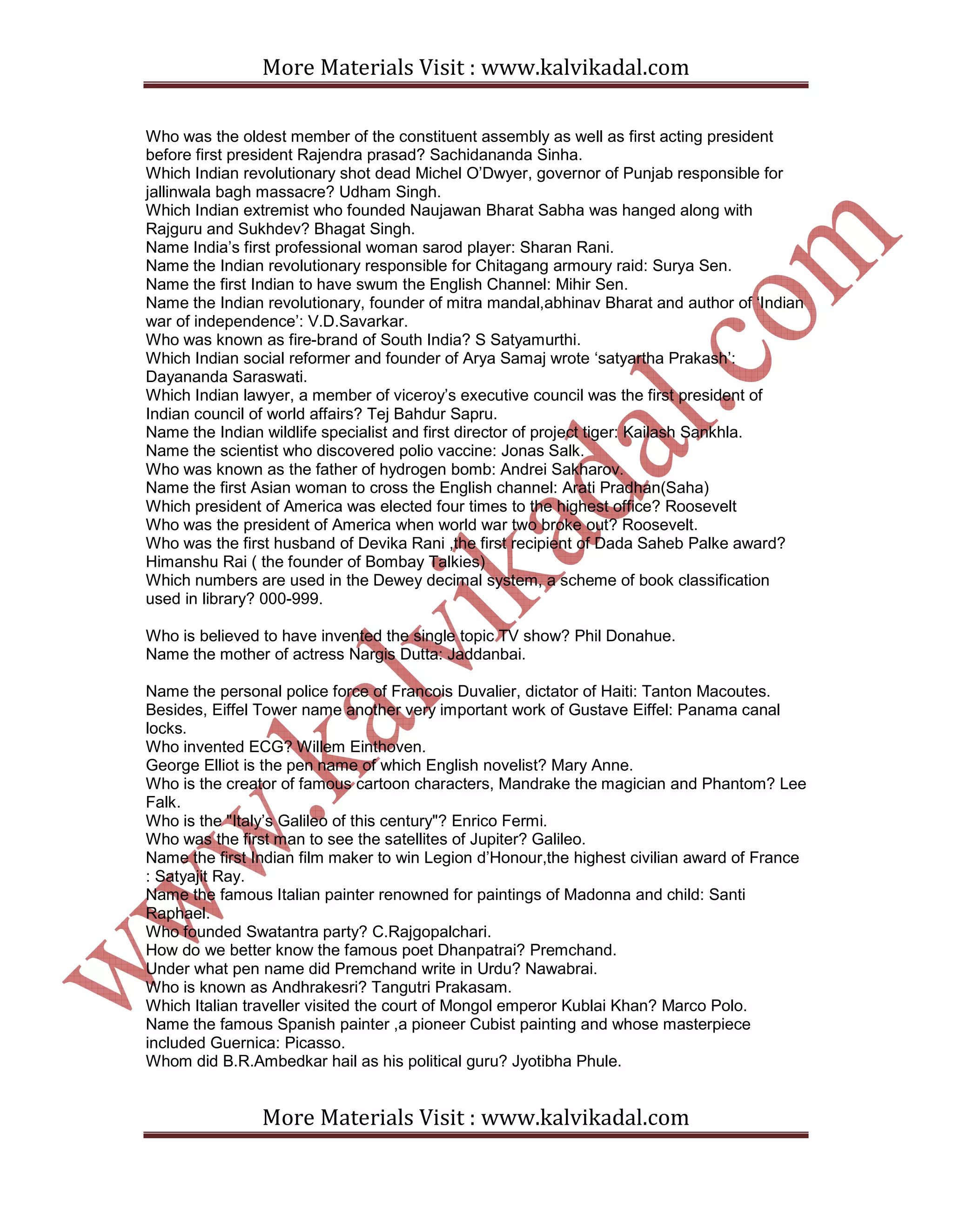 More Materials Visit : www.kalvikadal.com
More Materials Visit : www.kalvikadal.com
Who was the oldest member of the constituent assembly as well as first acting president
before first president Rajendra prasad? Sachidananda Sinha.
Which Indian revolutionary shot dead Michel O’Dwyer, governor of Punjab responsible for
jallinwala bagh massacre? Udham Singh.
Which Indian extremist who founded Naujawan Bharat Sabha was hanged along with
Rajguru and Sukhdev? Bhagat Singh.
Name India’s first professional woman sarod player: Sharan Rani.
Name the Indian revolutionary responsible for Chitagang armoury raid: Surya Sen.
Name the first Indian to have swum the English Channel: Mihir Sen.
Name the Indian revolutionary, founder of mitra mandal,abhinav Bharat and author of ‘Indian
war of independence’: V.D.Savarkar.
Who was known as fire-brand of South India? S Satyamurthi.
Which Indian social reformer and founder of Arya Samaj wrote ‘satyartha Prakash’:
Dayananda Saraswati.
Which Indian lawyer, a member of viceroy’s executive council was the first president of
Indian council of world affairs? Tej Bahdur Sapru.
Name the Indian wildlife specialist and first director of project tiger: Kailash Sankhla.
Name the scientist who discovered polio vaccine: Jonas Salk.
Who was known as the father of hydrogen bomb: Andrei Sakharov.
Name the first Asian woman to cross the English channel: Arati Pradhan(Saha)
Which president of America was elected four times to the highest office? Roosevelt
Who was the president of America when world war two broke out? Roosevelt.
Who was the first husband of Devika Rani ,the first recipient of Dada Saheb Palke award?
Himanshu Rai ( the founder of Bombay Talkies)
Which numbers are used in the Dewey decimal system, a scheme of book classification
used in library? 000-999.
Who is believed to have invented the single topic TV show? Phil Donahue.
Name the mother of actress Nargis Dutta: Jaddanbai.
Name the personal police force of Francois Duvalier, dictator of Haiti: Tanton Macoutes.
Besides, Eiffel Tower name another very important work of Gustave Eiffel: Panama canal
locks.
Who invented ECG? Willem Einthoven.
George Elliot is the pen name of which English novelist? Mary Anne.
Who is the creator of famous cartoon characters, Mandrake the magician and Phantom? Lee
Falk.
Who is the "Italy’s Galileo of this century"? Enrico Fermi.
Who was the first man to see the satellites of Jupiter? Galileo.
Name the first Indian film maker to win Legion d’Honour,the highest civilian award of France
: Satyajit Ray.
Name the famous Italian painter renowned for paintings of Madonna and child: Santi
Raphael.
Who founded Swatantra party? C.Rajgopalchari.
How do we better know the famous poet Dhanpatrai? Premchand.
Under what pen name did Premchand write in Urdu? Nawabrai.
Who is known as Andhrakesri? Tangutri Prakasam.
Which Italian traveller visited the court of Mongol emperor Kublai Khan? Marco Polo.
Name the famous Spanish painter ,a pioneer Cubist painting and whose masterpiece
included Guernica: Picasso.
Whom did B.R.Ambedkar hail as his political guru? Jyotibha Phule.
 