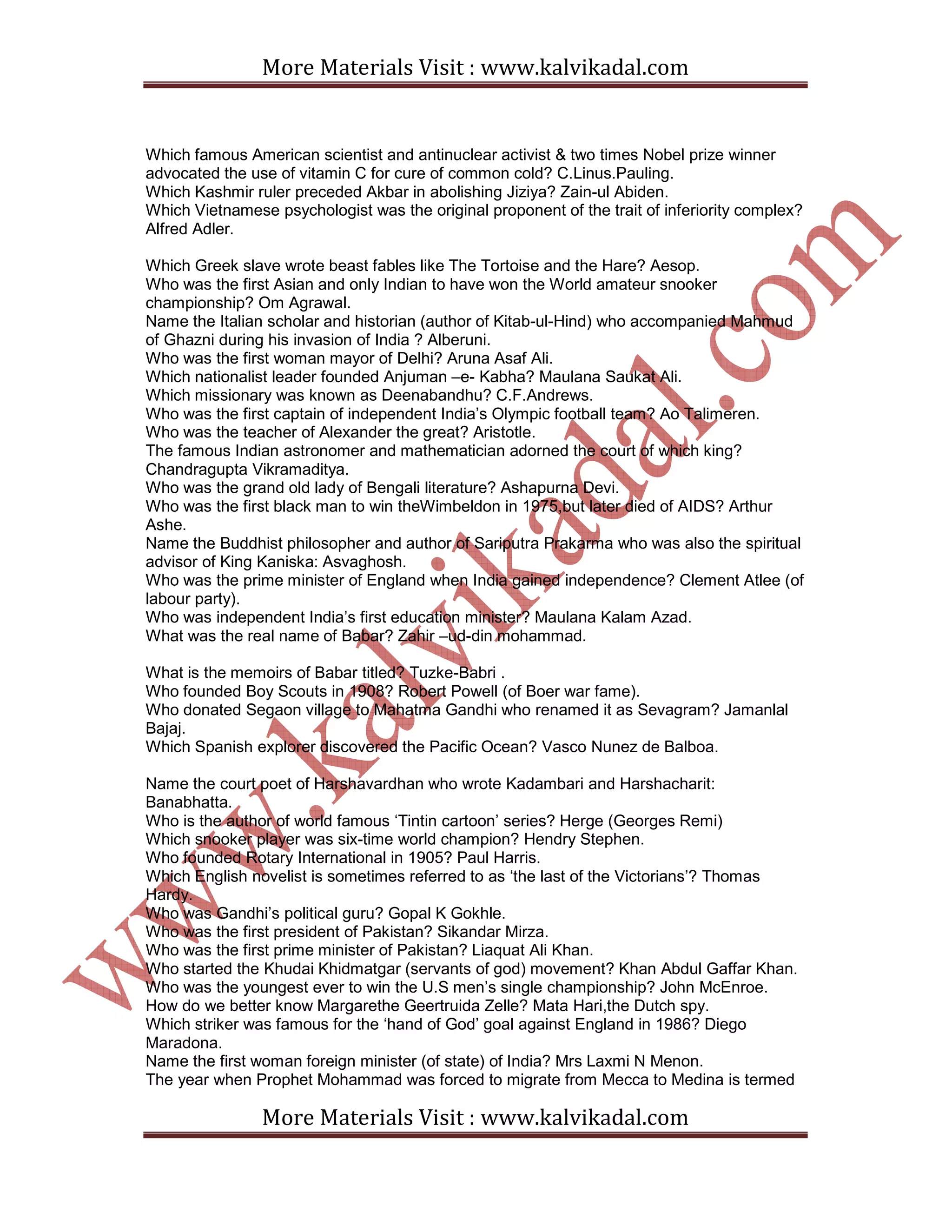 More Materials Visit : www.kalvikadal.com
More Materials Visit : www.kalvikadal.com
Which famous American scientist and antinuclear activist & two times Nobel prize winner
advocated the use of vitamin C for cure of common cold? C.Linus.Pauling.
Which Kashmir ruler preceded Akbar in abolishing Jiziya? Zain-ul Abiden.
Which Vietnamese psychologist was the original proponent of the trait of inferiority complex?
Alfred Adler.
Which Greek slave wrote beast fables like The Tortoise and the Hare? Aesop.
Who was the first Asian and only Indian to have won the World amateur snooker
championship? Om Agrawal.
Name the Italian scholar and historian (author of Kitab-ul-Hind) who accompanied Mahmud
of Ghazni during his invasion of India ? Alberuni.
Who was the first woman mayor of Delhi? Aruna Asaf Ali.
Which nationalist leader founded Anjuman –e- Kabha? Maulana Saukat Ali.
Which missionary was known as Deenabandhu? C.F.Andrews.
Who was the first captain of independent India’s Olympic football team? Ao Talimeren.
Who was the teacher of Alexander the great? Aristotle.
The famous Indian astronomer and mathematician adorned the court of which king?
Chandragupta Vikramaditya.
Who was the grand old lady of Bengali literature? Ashapurna Devi.
Who was the first black man to win theWimbeldon in 1975,but later died of AIDS? Arthur
Ashe.
Name the Buddhist philosopher and author of Sariputra Prakarma who was also the spiritual
advisor of King Kaniska: Asvaghosh.
Who was the prime minister of England when India gained independence? Clement Atlee (of
labour party).
Who was independent India’s first education minister? Maulana Kalam Azad.
What was the real name of Babar? Zahir –ud-din mohammad.
What is the memoirs of Babar titled? Tuzke-Babri .
Who founded Boy Scouts in 1908? Robert Powell (of Boer war fame).
Who donated Segaon village to Mahatma Gandhi who renamed it as Sevagram? Jamanlal
Bajaj.
Which Spanish explorer discovered the Pacific Ocean? Vasco Nunez de Balboa.
Name the court poet of Harshavardhan who wrote Kadambari and Harshacharit:
Banabhatta.
Who is the author of world famous ‘Tintin cartoon’ series? Herge (Georges Remi)
Which snooker player was six-time world champion? Hendry Stephen.
Who founded Rotary International in 1905? Paul Harris.
Which English novelist is sometimes referred to as ‘the last of the Victorians’? Thomas
Hardy.
Who was Gandhi’s political guru? Gopal K Gokhle.
Who was the first president of Pakistan? Sikandar Mirza.
Who was the first prime minister of Pakistan? Liaquat Ali Khan.
Who started the Khudai Khidmatgar (servants of god) movement? Khan Abdul Gaffar Khan.
Who was the youngest ever to win the U.S men’s single championship? John McEnroe.
How do we better know Margarethe Geertruida Zelle? Mata Hari,the Dutch spy.
Which striker was famous for the ‘hand of God’ goal against England in 1986? Diego
Maradona.
Name the first woman foreign minister (of state) of India? Mrs Laxmi N Menon.
The year when Prophet Mohammad was forced to migrate from Mecca to Medina is termed
 