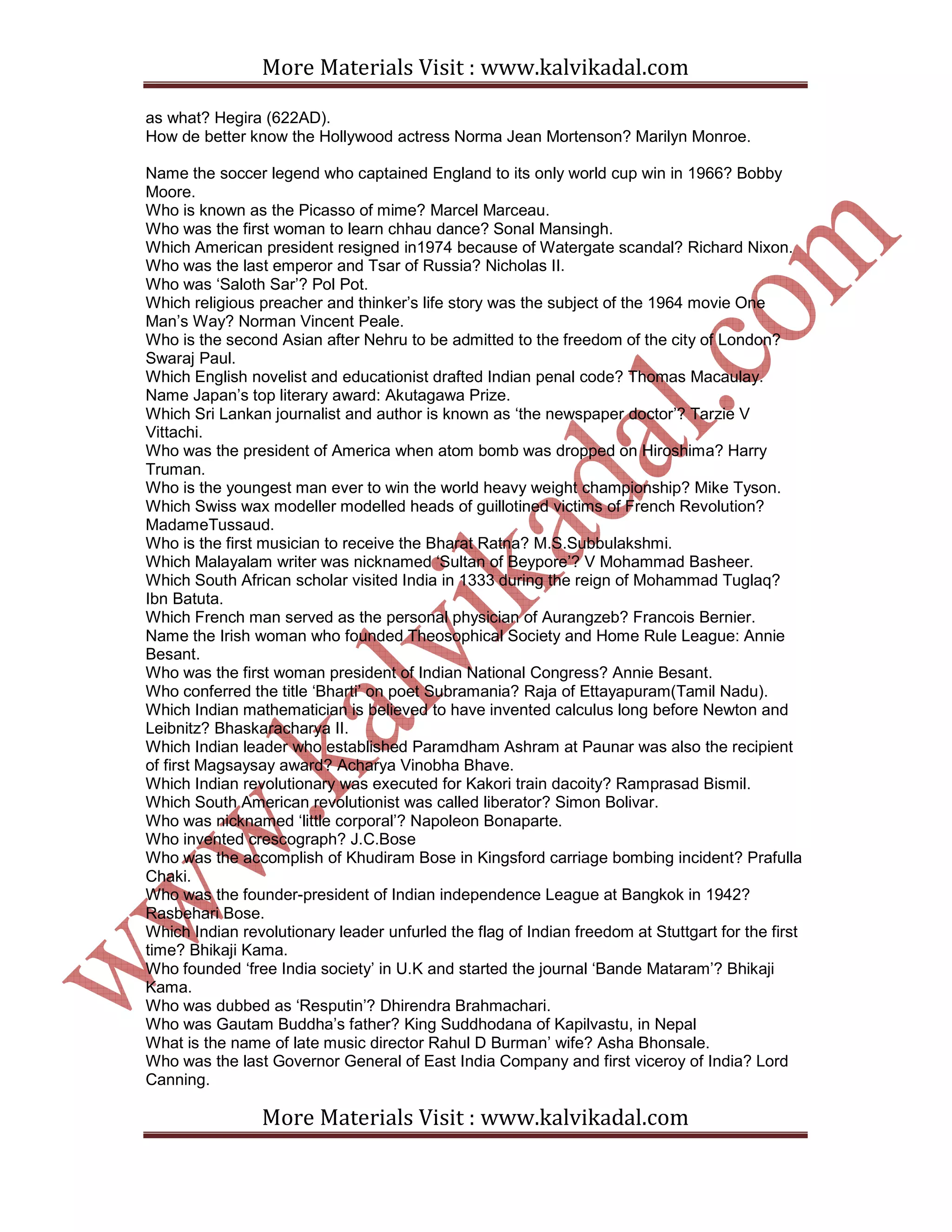 More Materials Visit : www.kalvikadal.com
More Materials Visit : www.kalvikadal.com
as what? Hegira (622AD).
How de better know the Hollywood actress Norma Jean Mortenson? Marilyn Monroe.
Name the soccer legend who captained England to its only world cup win in 1966? Bobby
Moore.
Who is known as the Picasso of mime? Marcel Marceau.
Who was the first woman to learn chhau dance? Sonal Mansingh.
Which American president resigned in1974 because of Watergate scandal? Richard Nixon.
Who was the last emperor and Tsar of Russia? Nicholas II.
Who was ‘Saloth Sar’? Pol Pot.
Which religious preacher and thinker’s life story was the subject of the 1964 movie One
Man’s Way? Norman Vincent Peale.
Who is the second Asian after Nehru to be admitted to the freedom of the city of London?
Swaraj Paul.
Which English novelist and educationist drafted Indian penal code? Thomas Macaulay.
Name Japan’s top literary award: Akutagawa Prize.
Which Sri Lankan journalist and author is known as ‘the newspaper doctor’? Tarzie V
Vittachi.
Who was the president of America when atom bomb was dropped on Hiroshima? Harry
Truman.
Who is the youngest man ever to win the world heavy weight championship? Mike Tyson.
Which Swiss wax modeller modelled heads of guillotined victims of French Revolution?
MadameTussaud.
Who is the first musician to receive the Bharat Ratna? M.S.Subbulakshmi.
Which Malayalam writer was nicknamed ‘Sultan of Beypore’? V Mohammad Basheer.
Which South African scholar visited India in 1333 during the reign of Mohammad Tuglaq?
Ibn Batuta.
Which French man served as the personal physician of Aurangzeb? Francois Bernier.
Name the Irish woman who founded Theosophical Society and Home Rule League: Annie
Besant.
Who was the first woman president of Indian National Congress? Annie Besant.
Who conferred the title ‘Bharti’ on poet Subramania? Raja of Ettayapuram(Tamil Nadu).
Which Indian mathematician is believed to have invented calculus long before Newton and
Leibnitz? Bhaskaracharya II.
Which Indian leader who established Paramdham Ashram at Paunar was also the recipient
of first Magsaysay award? Acharya Vinobha Bhave.
Which Indian revolutionary was executed for Kakori train dacoity? Ramprasad Bismil.
Which South American revolutionist was called liberator? Simon Bolivar.
Who was nicknamed ‘little corporal’? Napoleon Bonaparte.
Who invented crescograph? J.C.Bose
Who was the accomplish of Khudiram Bose in Kingsford carriage bombing incident? Prafulla
Chaki.
Who was the founder-president of Indian independence League at Bangkok in 1942?
Rasbehari Bose.
Which Indian revolutionary leader unfurled the flag of Indian freedom at Stuttgart for the first
time? Bhikaji Kama.
Who founded ‘free India society’ in U.K and started the journal ‘Bande Mataram’? Bhikaji
Kama.
Who was dubbed as ‘Resputin’? Dhirendra Brahmachari.
Who was Gautam Buddha’s father? King Suddhodana of Kapilvastu, in Nepal
What is the name of late music director Rahul D Burman’ wife? Asha Bhonsale.
Who was the last Governor General of East India Company and first viceroy of India? Lord
Canning.
 