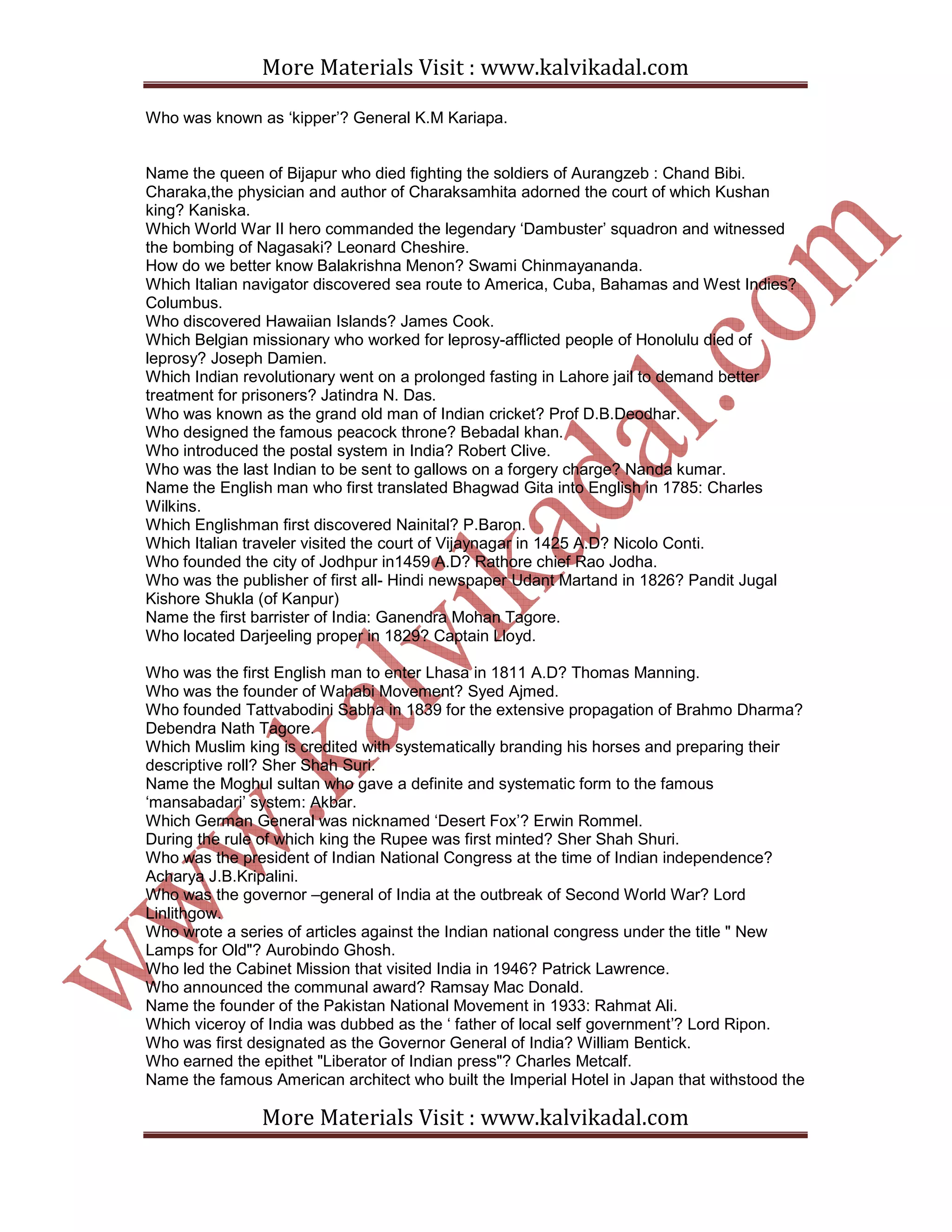 More Materials Visit : www.kalvikadal.com
More Materials Visit : www.kalvikadal.com
Who was known as ‘kipper’? General K.M Kariapa.
Name the queen of Bijapur who died fighting the soldiers of Aurangzeb : Chand Bibi.
Charaka,the physician and author of Charaksamhita adorned the court of which Kushan
king? Kaniska.
Which World War II hero commanded the legendary ‘Dambuster’ squadron and witnessed
the bombing of Nagasaki? Leonard Cheshire.
How do we better know Balakrishna Menon? Swami Chinmayananda.
Which Italian navigator discovered sea route to America, Cuba, Bahamas and West Indies?
Columbus.
Who discovered Hawaiian Islands? James Cook.
Which Belgian missionary who worked for leprosy-afflicted people of Honolulu died of
leprosy? Joseph Damien.
Which Indian revolutionary went on a prolonged fasting in Lahore jail to demand better
treatment for prisoners? Jatindra N. Das.
Who was known as the grand old man of Indian cricket? Prof D.B.Deodhar.
Who designed the famous peacock throne? Bebadal khan.
Who introduced the postal system in India? Robert Clive.
Who was the last Indian to be sent to gallows on a forgery charge? Nanda kumar.
Name the English man who first translated Bhagwad Gita into English in 1785: Charles
Wilkins.
Which Englishman first discovered Nainital? P.Baron.
Which Italian traveler visited the court of Vijaynagar in 1425 A.D? Nicolo Conti.
Who founded the city of Jodhpur in1459 A.D? Rathore chief Rao Jodha.
Who was the publisher of first all- Hindi newspaper Udant Martand in 1826? Pandit Jugal
Kishore Shukla (of Kanpur)
Name the first barrister of India: Ganendra Mohan Tagore.
Who located Darjeeling proper in 1829? Captain Lloyd.
Who was the first English man to enter Lhasa in 1811 A.D? Thomas Manning.
Who was the founder of Wahabi Movement? Syed Ajmed.
Who founded Tattvabodini Sabha in 1839 for the extensive propagation of Brahmo Dharma?
Debendra Nath Tagore.
Which Muslim king is credited with systematically branding his horses and preparing their
descriptive roll? Sher Shah Suri.
Name the Moghul sultan who gave a definite and systematic form to the famous
‘mansabadari’ system: Akbar.
Which German General was nicknamed ‘Desert Fox’? Erwin Rommel.
During the rule of which king the Rupee was first minted? Sher Shah Shuri.
Who was the president of Indian National Congress at the time of Indian independence?
Acharya J.B.Kripalini.
Who was the governor –general of India at the outbreak of Second World War? Lord
Linlithgow.
Who wrote a series of articles against the Indian national congress under the title " New
Lamps for Old"? Aurobindo Ghosh.
Who led the Cabinet Mission that visited India in 1946? Patrick Lawrence.
Who announced the communal award? Ramsay Mac Donald.
Name the founder of the Pakistan National Movement in 1933: Rahmat Ali.
Which viceroy of India was dubbed as the ‘ father of local self government’? Lord Ripon.
Who was first designated as the Governor General of India? William Bentick.
Who earned the epithet "Liberator of Indian press"? Charles Metcalf.
Name the famous American architect who built the Imperial Hotel in Japan that withstood the
 