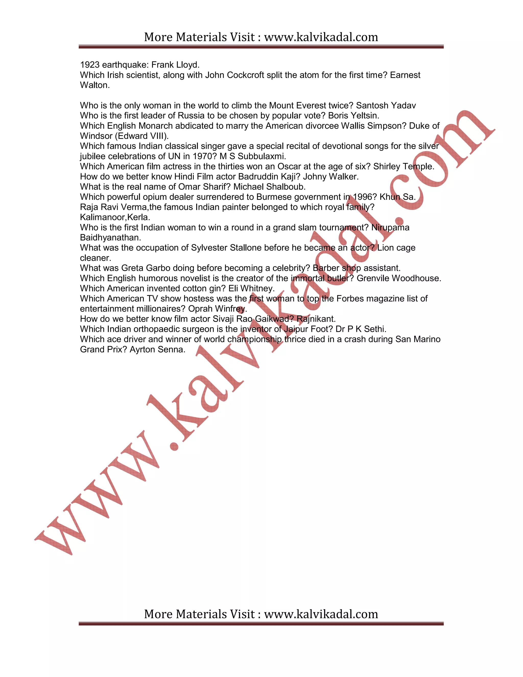 More Materials Visit : www.kalvikadal.com
More Materials Visit : www.kalvikadal.com
1923 earthquake: Frank Lloyd.
Which Irish scientist, along with John Cockcroft split the atom for the first time? Earnest
Walton.
Who is the only woman in the world to climb the Mount Everest twice? Santosh Yadav
Who is the first leader of Russia to be chosen by popular vote? Boris Yeltsin.
Which English Monarch abdicated to marry the American divorcee Wallis Simpson? Duke of
Windsor (Edward VIII).
Which famous Indian classical singer gave a special recital of devotional songs for the silver
jubilee celebrations of UN in 1970? M S Subbulaxmi.
Which American film actress in the thirties won an Oscar at the age of six? Shirley Temple.
How do we better know Hindi Film actor Badruddin Kaji? Johny Walker.
What is the real name of Omar Sharif? Michael Shalboub.
Which powerful opium dealer surrendered to Burmese government in 1996? Khun Sa.
Raja Ravi Verma,the famous Indian painter belonged to which royal family?
Kalimanoor,Kerla.
Who is the first Indian woman to win a round in a grand slam tournament? Nirupama
Baidhyanathan.
What was the occupation of Sylvester Stallone before he became an actor? Lion cage
cleaner.
What was Greta Garbo doing before becoming a celebrity? Barber shop assistant.
Which English humorous novelist is the creator of the immortal butler? Grenvile Woodhouse.
Which American invented cotton gin? Eli Whitney.
Which American TV show hostess was the first woman to top the Forbes magazine list of
entertainment millionaires? Oprah Winfrey.
How do we better know film actor Sivaji Rao Gaikwad? Rajnikant.
Which Indian orthopaedic surgeon is the inventor of Jaipur Foot? Dr P K Sethi.
Which ace driver and winner of world championship thrice died in a crash during San Marino
Grand Prix? Ayrton Senna.
 