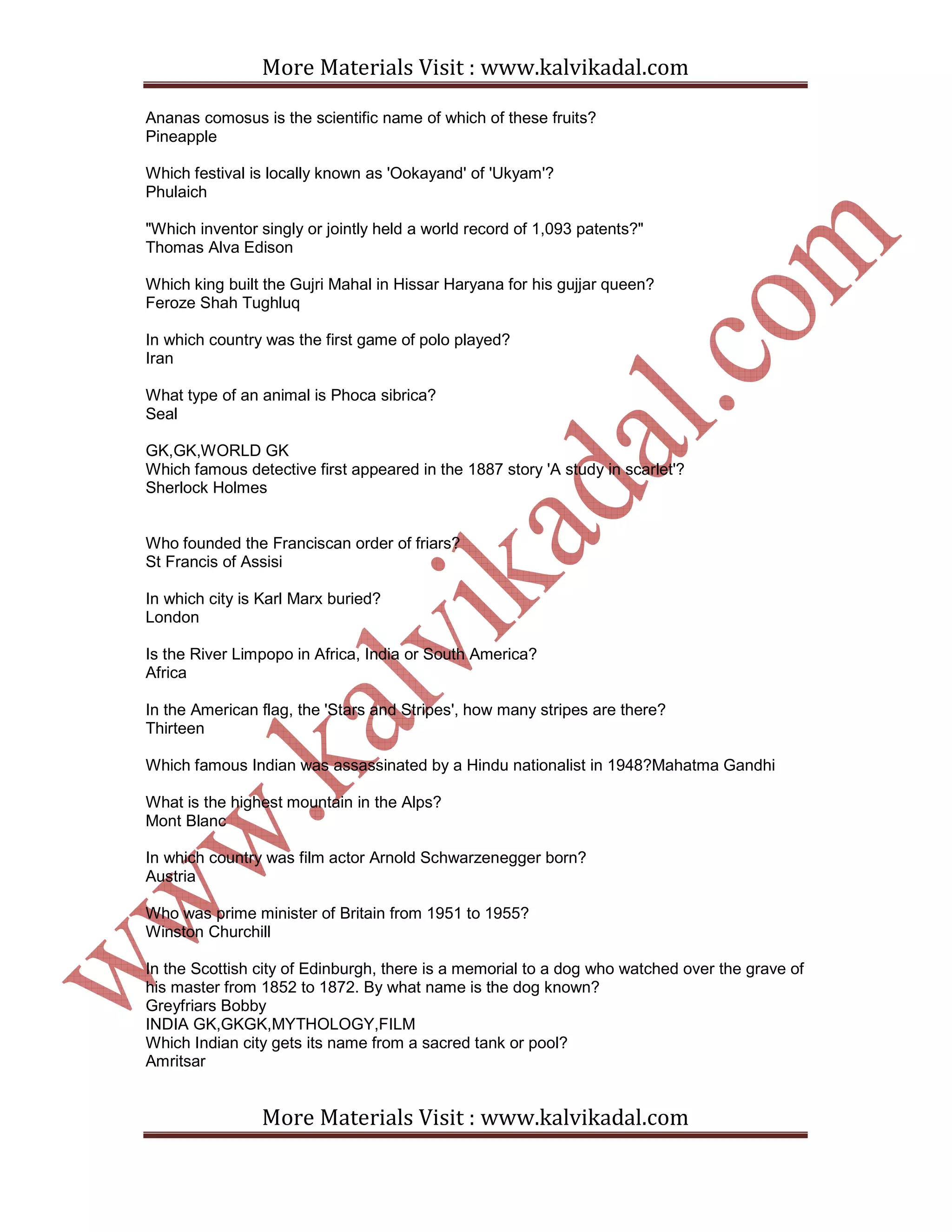 More Materials Visit : www.kalvikadal.com
More Materials Visit : www.kalvikadal.com
Ananas comosus is the scientific name of which of these fruits?
Pineapple
Which festival is locally known as 'Ookayand' of 'Ukyam'?
Phulaich
"Which inventor singly or jointly held a world record of 1,093 patents?"
Thomas Alva Edison
Which king built the Gujri Mahal in Hissar Haryana for his gujjar queen?
Feroze Shah Tughluq
In which country was the first game of polo played?
Iran
What type of an animal is Phoca sibrica?
Seal
GK,GK,WORLD GK
Which famous detective first appeared in the 1887 story 'A study in scarlet'?
Sherlock Holmes
Who founded the Franciscan order of friars?
St Francis of Assisi
In which city is Karl Marx buried?
London
Is the River Limpopo in Africa, India or South America?
Africa
In the American flag, the 'Stars and Stripes', how many stripes are there?
Thirteen
Which famous Indian was assassinated by a Hindu nationalist in 1948?Mahatma Gandhi
What is the highest mountain in the Alps?
Mont Blanc
In which country was film actor Arnold Schwarzenegger born?
Austria
Who was prime minister of Britain from 1951 to 1955?
Winston Churchill
In the Scottish city of Edinburgh, there is a memorial to a dog who watched over the grave of
his master from 1852 to 1872. By what name is the dog known?
Greyfriars Bobby
INDIA GK,GKGK,MYTHOLOGY,FILM
Which Indian city gets its name from a sacred tank or pool?
Amritsar
 