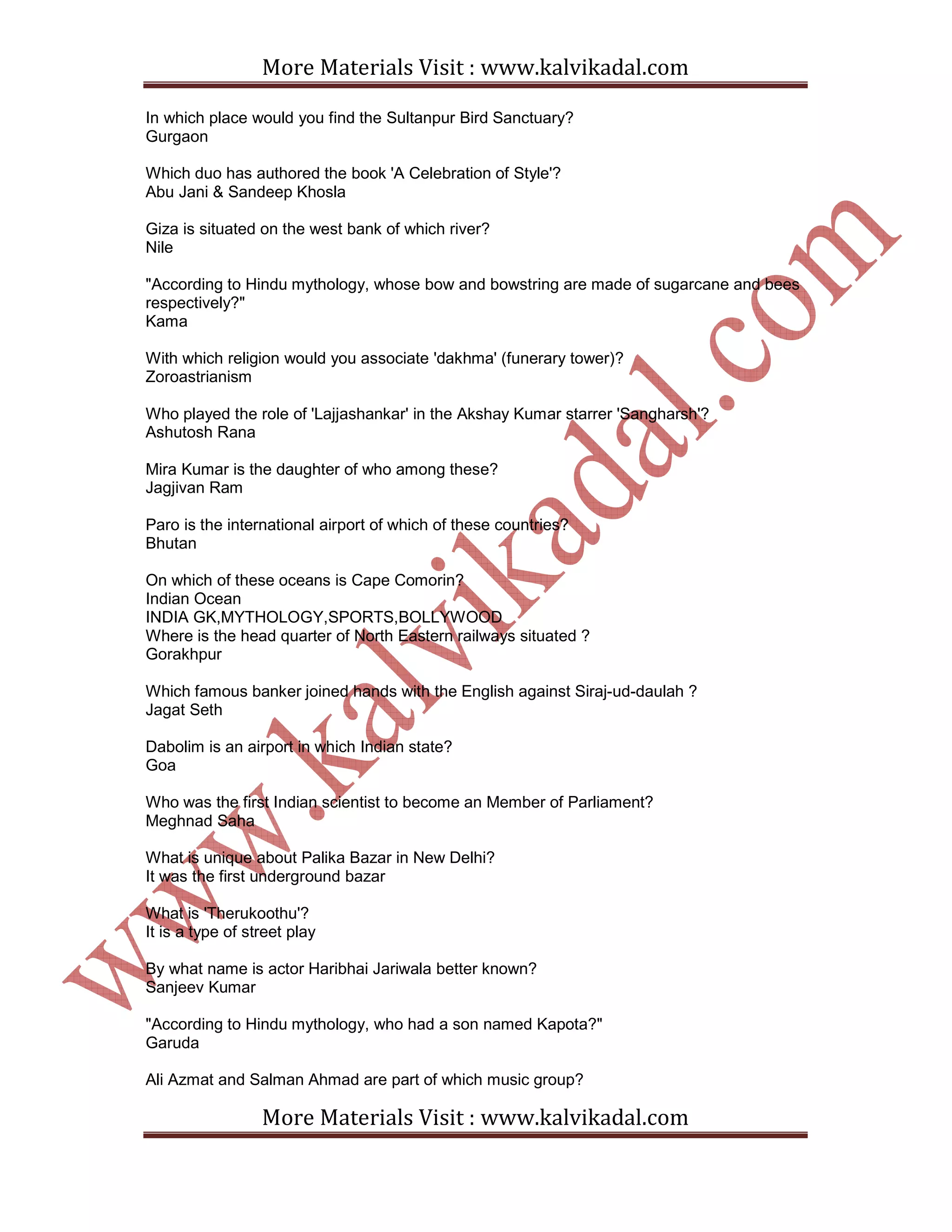 More Materials Visit : www.kalvikadal.com
More Materials Visit : www.kalvikadal.com
In which place would you find the Sultanpur Bird Sanctuary?
Gurgaon
Which duo has authored the book 'A Celebration of Style'?
Abu Jani & Sandeep Khosla
Giza is situated on the west bank of which river?
Nile
"According to Hindu mythology, whose bow and bowstring are made of sugarcane and bees
respectively?"
Kama
With which religion would you associate 'dakhma' (funerary tower)?
Zoroastrianism
Who played the role of 'Lajjashankar' in the Akshay Kumar starrer 'Sangharsh'?
Ashutosh Rana
Mira Kumar is the daughter of who among these?
Jagjivan Ram
Paro is the international airport of which of these countries?
Bhutan
On which of these oceans is Cape Comorin?
Indian Ocean
INDIA GK,MYTHOLOGY,SPORTS,BOLLYWOOD
Where is the head quarter of North Eastern railways situated ?
Gorakhpur
Which famous banker joined hands with the English against Siraj-ud-daulah ?
Jagat Seth
Dabolim is an airport in which Indian state?
Goa
Who was the first Indian scientist to become an Member of Parliament?
Meghnad Saha
What is unique about Palika Bazar in New Delhi?
It was the first underground bazar
What is 'Therukoothu'?
It is a type of street play
By what name is actor Haribhai Jariwala better known?
Sanjeev Kumar
"According to Hindu mythology, who had a son named Kapota?"
Garuda
Ali Azmat and Salman Ahmad are part of which music group?
 