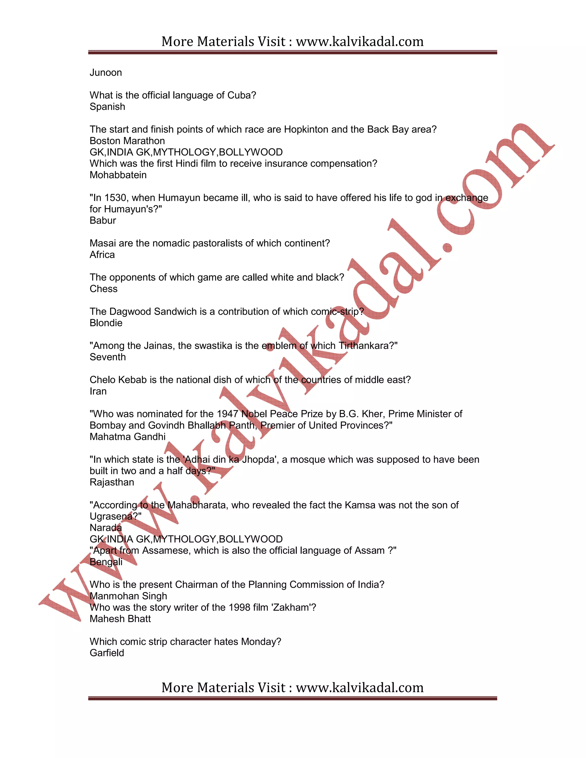 More Materials Visit : www.kalvikadal.com
More Materials Visit : www.kalvikadal.com
Junoon
What is the official language of Cuba?
Spanish
The start and finish points of which race are Hopkinton and the Back Bay area?
Boston Marathon
GK,INDIA GK,MYTHOLOGY,BOLLYWOOD
Which was the first Hindi film to receive insurance compensation?
Mohabbatein
"In 1530, when Humayun became ill, who is said to have offered his life to god in exchange
for Humayun's?"
Babur
Masai are the nomadic pastoralists of which continent?
Africa
The opponents of which game are called white and black?
Chess
The Dagwood Sandwich is a contribution of which comic-strip?
Blondie
"Among the Jainas, the swastika is the emblem of which Tirthankara?"
Seventh
Chelo Kebab is the national dish of which of the countries of middle east?
Iran
"Who was nominated for the 1947 Nobel Peace Prize by B.G. Kher, Prime Minister of
Bombay and Govindh Bhallabh Panth, Premier of United Provinces?"
Mahatma Gandhi
"In which state is the 'Adhai din ka Jhopda', a mosque which was supposed to have been
built in two and a half days?"
Rajasthan
"According to the Mahabharata, who revealed the fact the Kamsa was not the son of
Ugrasena?"
Narada
GK.INDIA GK,MYTHOLOGY,BOLLYWOOD
"Apart from Assamese, which is also the official language of Assam ?"
Bengali
Who is the present Chairman of the Planning Commission of India?
Manmohan Singh
Who was the story writer of the 1998 film 'Zakham'?
Mahesh Bhatt
Which comic strip character hates Monday?
Garfield
 