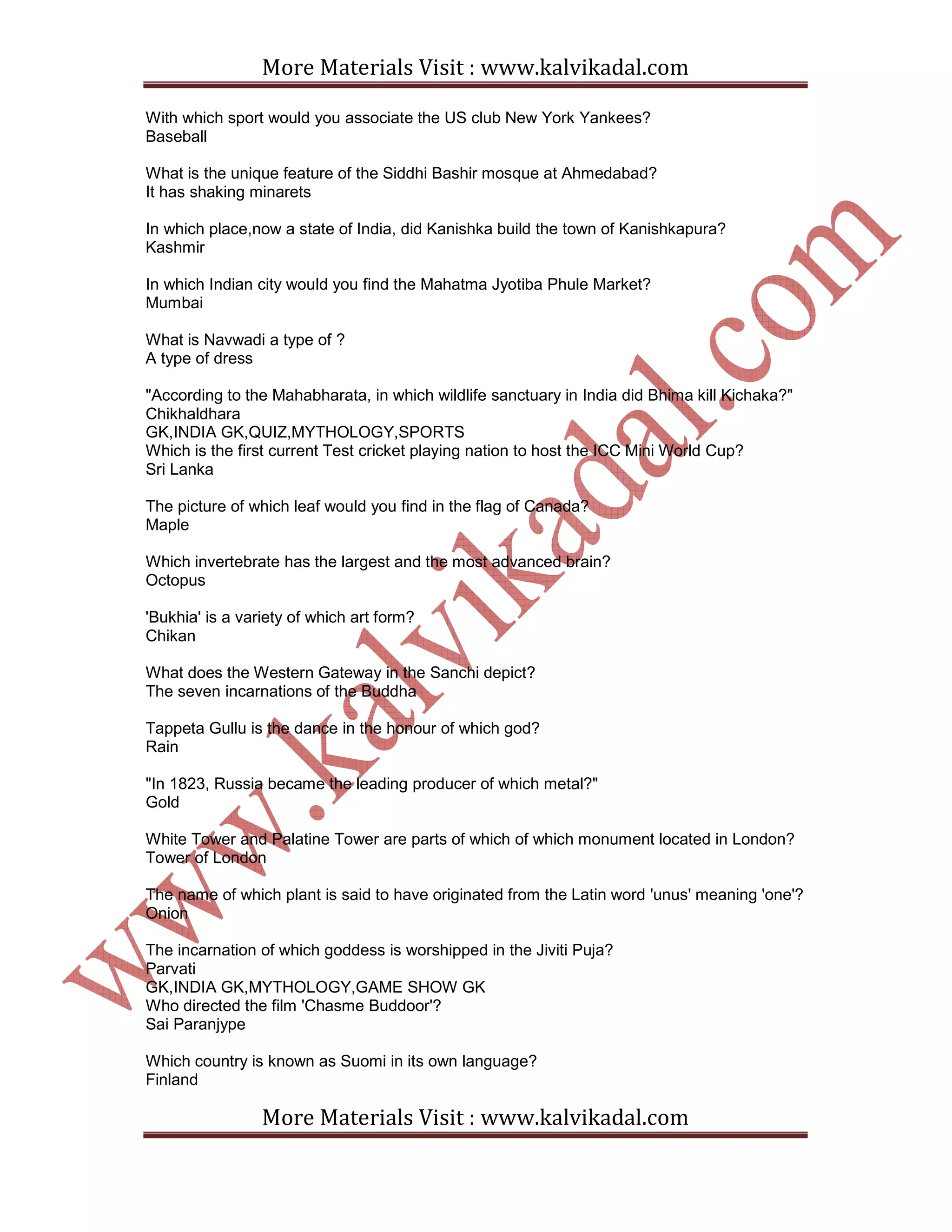 More Materials Visit : www.kalvikadal.com
More Materials Visit : www.kalvikadal.com
With which sport would you associate the US club New York Yankees?
Baseball
What is the unique feature of the Siddhi Bashir mosque at Ahmedabad?
It has shaking minarets
In which place,now a state of India, did Kanishka build the town of Kanishkapura?
Kashmir
In which Indian city would you find the Mahatma Jyotiba Phule Market?
Mumbai
What is Navwadi a type of ?
A type of dress
"According to the Mahabharata, in which wildlife sanctuary in India did Bhima kill Kichaka?"
Chikhaldhara
GK,INDIA GK,QUIZ,MYTHOLOGY,SPORTS
Which is the first current Test cricket playing nation to host the ICC Mini World Cup?
Sri Lanka
The picture of which leaf would you find in the flag of Canada?
Maple
Which invertebrate has the largest and the most advanced brain?
Octopus
'Bukhia' is a variety of which art form?
Chikan
What does the Western Gateway in the Sanchi depict?
The seven incarnations of the Buddha
Tappeta Gullu is the dance in the honour of which god?
Rain
"In 1823, Russia became the leading producer of which metal?"
Gold
White Tower and Palatine Tower are parts of which of which monument located in London?
Tower of London
The name of which plant is said to have originated from the Latin word 'unus' meaning 'one'?
Onion
The incarnation of which goddess is worshipped in the Jiviti Puja?
Parvati
GK,INDIA GK,MYTHOLOGY,GAME SHOW GK
Who directed the film 'Chasme Buddoor'?
Sai Paranjype
Which country is known as Suomi in its own language?
Finland
 