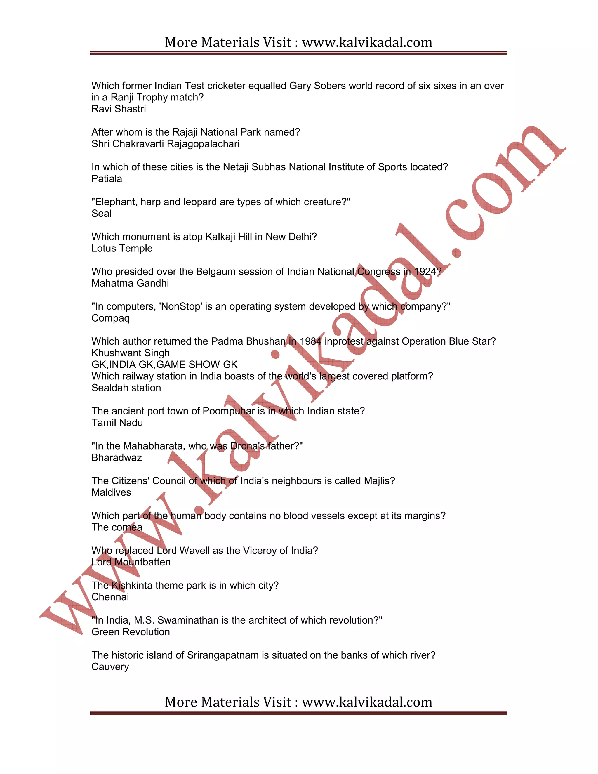 More Materials Visit : www.kalvikadal.com
More Materials Visit : www.kalvikadal.com
Which former Indian Test cricketer equalled Gary Sobers world record of six sixes in an over
in a Ranji Trophy match?
Ravi Shastri
After whom is the Rajaji National Park named?
Shri Chakravarti Rajagopalachari
In which of these cities is the Netaji Subhas National Institute of Sports located?
Patiala
"Elephant, harp and leopard are types of which creature?"
Seal
Which monument is atop Kalkaji Hill in New Delhi?
Lotus Temple
Who presided over the Belgaum session of Indian National Congress in 1924?
Mahatma Gandhi
"In computers, 'NonStop' is an operating system developed by which company?"
Compaq
Which author returned the Padma Bhushan in 1984 inprotest against Operation Blue Star?
Khushwant Singh
GK,INDIA GK,GAME SHOW GK
Which railway station in India boasts of the world's largest covered platform?
Sealdah station
The ancient port town of Poompuhar is in which Indian state?
Tamil Nadu
"In the Mahabharata, who was Drona's father?"
Bharadwaz
The Citizens' Council of which of India's neighbours is called Majlis?
Maldives
Which part of the human body contains no blood vessels except at its margins?
The cornea
Who replaced Lord Wavell as the Viceroy of India?
Lord Mountbatten
The Kishkinta theme park is in which city?
Chennai
"In India, M.S. Swaminathan is the architect of which revolution?"
Green Revolution
The historic island of Srirangapatnam is situated on the banks of which river?
Cauvery
 