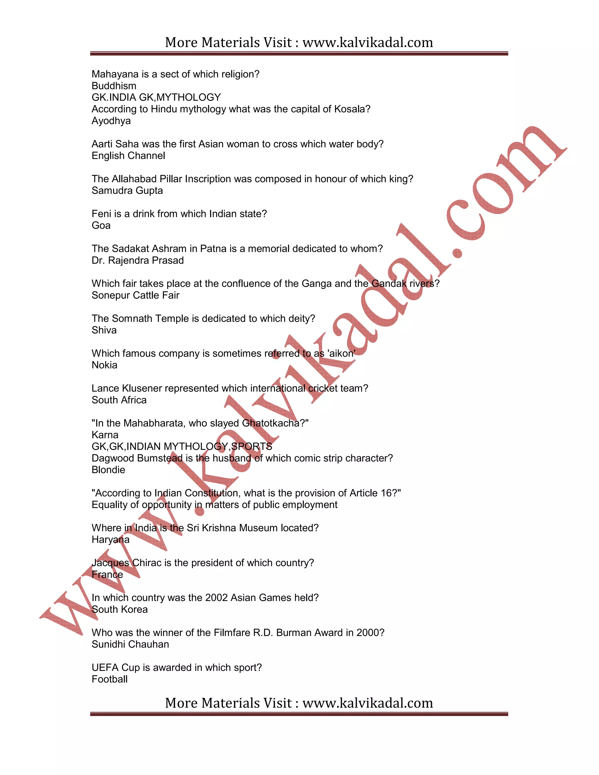 More Materials Visit : www.kalvikadal.com
More Materials Visit : www.kalvikadal.com
Mahayana is a sect of which religion?
Buddhism
GK.INDIA GK,MYTHOLOGY
According to Hindu mythology what was the capital of Kosala?
Ayodhya
Aarti Saha was the first Asian woman to cross which water body?
English Channel
The Allahabad Pillar Inscription was composed in honour of which king?
Samudra Gupta
Feni is a drink from which Indian state?
Goa
The Sadakat Ashram in Patna is a memorial dedicated to whom?
Dr. Rajendra Prasad
Which fair takes place at the confluence of the Ganga and the Gandak rivers?
Sonepur Cattle Fair
The Somnath Temple is dedicated to which deity?
Shiva
Which famous company is sometimes referred to as 'aikon'
Nokia
Lance Klusener represented which international cricket team?
South Africa
"In the Mahabharata, who slayed Ghatotkacha?"
Karna
GK,GK,INDIAN MYTHOLOGY,SPORTS
Dagwood Bumstead is the husband of which comic strip character?
Blondie
"According to Indian Constitution, what is the provision of Article 16?"
Equality of opportunity in matters of public employment
Where in India is the Sri Krishna Museum located?
Haryana
Jacques Chirac is the president of which country?
France
In which country was the 2002 Asian Games held?
South Korea
Who was the winner of the Filmfare R.D. Burman Award in 2000?
Sunidhi Chauhan
UEFA Cup is awarded in which sport?
Football
 