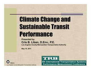 Climate Change and
                        Sustainable Transit
                        Performance
                           Presented by
                           Cris B. Liban, D.Env., P.E.
                           Los Angeles County Metropolitan Transportation Authority

                           May 18, 2011




      Metro
Los Angeles County Metropolitan Transportation Authority
 