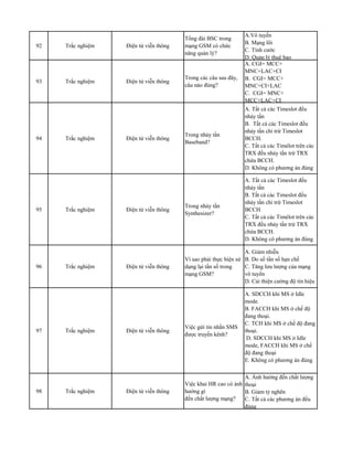 92 Trắc nghiệm Điện tử viễn thông
Tổng đài BSC trong
mạng GSM có chức
năng quản lý?
A.Vô tuyến
B. Mạng lõi
C. Tính cước
D. Quản lý thuê bao
93 Trắc nghiệm Điện tử viễn thông
Trong các câu sau đây,
câu nào đúng?
A. CGI= MCC+
MNC+LAC+CI
B. CGI= MCC+
MNC+CI+LAC
C. CGI= MNC+
MCC+LAC+CI
94 Trắc nghiệm Điện tử viễn thông
Trong nhảy tần
Baseband?
A. Tất cả các Timeslot đều
nhảy tần
B. Tất cả các Timeslot đều
nhảy tần chỉ trừ Timeslot
BCCH.
C. Tất cả các Timélot trên các
TRX đều nhảy tần trừ TRX
chứa BCCH.
D. Không có phương án đúng
95 Trắc nghiệm Điện tử viễn thông
Trong nhảy tần
Synthesizer?
A. Tất cả các Timeslot đều
nhảy tần
B. Tất cả các Timeslot đều
nhảy tần chỉ trừ Timeslot
BCCH
C. Tất cả các Timélot trên các
TRX đều nhảy tần trừ TRX
chứa BCCH.
D. Không có phương án đúng
96 Trắc nghiệm Điện tử viễn thông
Vì sao phải thực hiện sử
dụng lại tần số trong
mạng GSM?
A. Giảm nhiễu
B. Do số tần số hạn chế
C. Tăng lưu lượng của mạng
vô tuyến
D. Cải thiện cường độ tín hiệu
97 Trắc nghiệm Điện tử viễn thông
Việc gửi tin nhắn SMS
được truyền kênh?
A. SDCCH khi MS ở Idle
mode.
B. FACCH khi MS ở chế độ
đang thoại.
C. TCH khi MS ở chế độ đang
thoại.
D. SDCCH khi MS ở Idle
mode, FACCH khi MS ở chế
độ đang thoại
E. Không có phương án đúng
98 Trắc nghiệm Điện tử viễn thông
Việc khai HR cao có ảnh
hưởng gì
đến chất lượng mạng?
A. Ảnh hưởng đến chất lượng
thoại
B. Giảm tỷ nghẽn
C. Tất cả các phương án đều
đúng
 