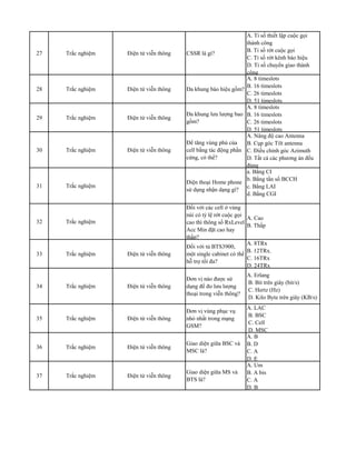 27 Trắc nghiệm Điện tử viễn thông CSSR là gì?
A. Tỉ số thiết lập cuộc gọi
thành công
B. Tỉ số rớt cuộc gọi
C. Tỉ số rớt kênh báo hiệu
D. Tỉ số chuyển giao thành
công
28 Trắc nghiệm Điện tử viễn thông Đa khung báo hiệu gồm?
A. 8 timeslots
B. 16 timeslots
C. 26 timeslots
D. 51 timeslots
29 Trắc nghiệm Điện tử viễn thông
Đa khung lưu lượng bao
gồm?
A. 8 timeslots
B. 16 timeslots
C. 26 timeslots
D. 51 timeslots
30 Trắc nghiệm Điện tử viễn thông
Để tăng vùng phủ của
cell bằng tác động phần
cứng, có thể?
A. Nâng độ cao Antenna
B. Cụp góc Tilt antenna
C. Điều chỉnh góc Azimuth
D. Tất cả các phương án đều
đúng
31 Trắc nghiệm
Điện thoại Home phone
sử dụng nhận dạng gì?
a. Bằng CI
b. Bằng tần số BCCH
c. Bằng LAI
d. Bằng CGI
32 Trắc nghiệm
Đối với các cell ở vùng
núi có tỷ lệ rớt cuộc gọi
cao thì thông số RxLevel
Acc Min đặt cao hay
thấp?
A. Cao
B. Thấp
33 Trắc nghiệm Điện tử viễn thông
Đối với tủ BTS3900,
một single cabinet có thể
hỗ trợ tối đa?
A. 8TRx
B. 12TRx.
C. 16TRx
D. 24TRx
34 Trắc nghiệm Điện tử viễn thông
Đơn vị nào được sử
dụng để đo lưu lượng
thoại trong viễn thông?
A. Erlang
B. Bit trên giây (bit/s)
C. Hertz (Hz)
D. Kilo Byte trên giây (KB/s)
35 Trắc nghiệm Điện tử viễn thông
Đơn vị vùng phục vụ
nhỏ nhất trong mạng
GSM?
A. LAC
B. BSC
C. Cell
D. MSC
36 Trắc nghiệm Điện tử viễn thông
Giao diện giữa BSC và
MSC là?
A. B
B. D
C. A
D. E
37 Trắc nghiệm Điện tử viễn thông
Giao diện giữa MS và
BTS là?
A. Um
B. A bis
C. A
D. B
 