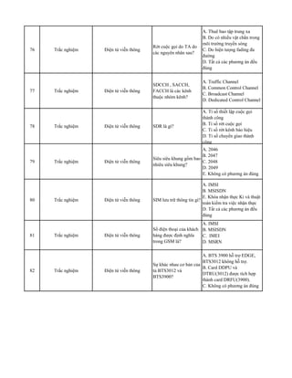 76 Trắc nghiệm Điện tử viễn thông
Rớt cuộc gọi do TA do
các nguyên nhân sau?
A. Thuê bao tập trung xa
B. Do có nhiều vật chắn trong
môi trường truyền sóng
C. Do hiện tưọng fading đa
đường
D. Tất cả các phương án đều
đúng
77 Trắc nghiệm Điện tử viễn thông
SDCCH , SACCH,
FACCH là các kênh
thuộc nhóm kênh?
A. Traffic Channel
B. Common Control Channel
C. Broadcast Channel
D. Dedicated Control Channel
78 Trắc nghiệm Điện tử viễn thông SDR là gì?
A. Tỉ số thiết lập cuộc gọi
thành công
B. Tỉ số rớt cuộc gọi
C. Tỉ số rớt kênh báo hiệu
D. Tỉ số chuyển giao thành
công
79 Trắc nghiệm Điện tử viễn thông
Siêu siêu khung gồm bao
nhiêu siêu khung?
A. 2046
B. 2047
C. 2048
D. 2049
E. Không có phương án đúng
80 Trắc nghiệm Điện tử viễn thông SIM lưu trữ thông tin gì?
A. IMSI
B. MSISDN
E. Khóa nhận thực Ki và thuật
toán kiểm tra việc nhận thực
D. Tất cả các phương án đều
đúng
81 Trắc nghiệm Điện tử viễn thông
Số điện thoại của khách
hàng được định nghĩa
trong GSM là?
A. IMSI
B. MSISDN
C. IMEI
D. MSRN
82 Trắc nghiệm Điện tử viễn thông
Sự khác nhau cơ bản của
tủ BTS3012 và
BTS3900?
A. BTS 3900 hỗ trợ EDGE,
BTS3012 không hỗ trợ.
B. Card DDPU và
DTRU(3012) được tích hợp
thành card DRFU(3900).
C. Không có phương án đúng
 