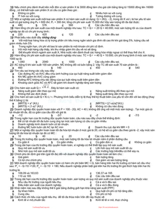 16/ Nếu chính phủ đánh thuế trên mỗi đôn vị sản phẩm X là 3000 đồng làm cho giá cân bằng tăng từ 15000 đồng lên 16000
đồng , có thể kết luận sản phẩm X có cầu co giãn theo giá :
a Không co giãn.
b ÍT hơn so với cung.
c Nhiều hơn so với cung
d Tương đương với cung.
17/ Một xí nghiệp sản xuất một loại sản phẩm X có hàm sản xuất có dạng: Q = 2K(L - 2), trong đó K và L là hai yếu tố sản
xuất có giá tương ứng PK = 600 đvt, PL = 300 đvt, tổng chi phí sản xuât 15.000 đvt.Vậy sản lượng tối đa đạt được:
a 480 b 576 c 560 d Các câu trên đều sai.
18/ Hàm tỗng chi phí sản xuất của một doanh nghiệp như sau: TC = Q 2 + 20 Q + 40.000, mức sản lượng tối ưu của doanh
nghiệp tại đó có chi phí trung bình::
a 220 b 420 c 120 d Các câu trên đều sai
19/ Phát biểu nào dưới đây không đúng:
a Với một loại hàng hóa có tỷ trọng phần chi tiêu trong ngân sách gia đình rất cao thì khi giá tăng 5%, lượng cầu sẽ
giảm nhiều hơn 5%
b Trong ngắn hạn, chi phí về bao bì sản phẩm là một khoản chi phí cố định.
c Với một mặt hàng cấp thấp, khi thu nhập giảm thì cầu về nó sẽ tăng.
d Để khuyến khích ngành sản xuất X, Nhà nước nên đánh thuế các hàng hóa nhập ngoại có thể thay thế cho X.
20/ Hàm tỗng chi phí sản xuất của một doanh nghiệp như sau: TC = Q 2 + 40 Q + 10.000, chi phí trung bình ở mức sản lượng
1000 sp là:
a 1.040 b 2040 c 1050 d Các câu trên đều sai.
21/ AC bằng 6 khi sản xuất 100 sản phẩm. MC không đổi và luôn bằng 2. Vậy TC để sản xuất 70 sản phẩm là :
a 460 b 140 c 450 d 540
22/ Tìm câu sai trong các câu sau đây:
a Các đường AC và AVC đều chịu ảnh hưởng của qui luật năng suất biên giảm dần
b Khi MC giảm thì AVC cũng giảm
c Đường AFC không chịu tác động của qui luật năng suất biên giảm dần
d Khoảng cách giữa AC và AFC sẽ giảm khi doanh nghiệp tăng sản lượng
23/ Cho hàm sản xuất Q = L
K. . Đây là hàm sản xuất có:
a Năng suất giảm dần theo qui mô
b Không thể xác định được
c Năng suất không đổi theo qui mô
d Năng suất tăng dần theo qui mô
24/ Cho hàm số sản xuất Q = Ka.L1-a. Phương trình biểu diễn tỷ lệ thay thế kỹ thuật biên của yếu tố vốn đối với lao động (thay
thế K bằng L) là:
a |MRTS| = a* (K/L)
b |MRTS| = (1-a)* (K/L)
c |MRTS| = [(1-a)/a]*(K/L)
d Không có câu nào đúng
25/ Doanh nghiệp độc quyền hoàn toàn với P = 100 - 2Q; AC = 40 ( không đổi ứng với một mức sản lượng) . Tại mức giá có
lợi nhuận tối đa, độ co giãn của cầu đối với giá là:
a -1/2 b -3/7 c -2 d -7/3
26/ Trong ngắn hạn của thị trường độc quyền hoàn toàn, câu nào sau đây chưa thể khẳng định:
a Để có lợi nhuận tối đa luôn cung ứng tại mức sản lựong có cầu co giãn nhiều
b Doanh nghiệp kinh doanh luôn có lợi nhuận.
c Đường MC luôn luôn cắt AC tại AC min d Doanh thu cực đại khi MR = 0
27/ Một xí nghiệp độc quyền hoàn toàn tối đa hóa lợi nhuận ở mức giá là 20, có hệ số co giãn cầu theo giá là -2, vậy mức sản
lượng tối đa hóa lợi nhuận tại đó có MC :
a 10 b 40 c 20 d Các câu trên đều sai
28/ Trong thị trường độc quyền hoàn toàn, mức sản lượng tối đa hóa lợi nhuận nằm ở phần đường cầu
a Co giãn ít b Co giãn nhiều c Co giãn đơn vị d Không co giãn
29/ Trong dài hạn của thị trường độc quyền hoàn toàn, xí nghiệp có thể thiết lập quy mô sản xuất:
a Quy mô sản xuất tối ưu
b Nhỏ hơn quy mô sản xuất tối ưu
c Lớn hơn quy mô sản xuất tối ưu
d Các trường hợp trênđều có thể xảy ra.
30/ Chính phủ ấn định giá trần (giá tối đa) đối với doanh nghiệp độc quyền hoàn toàn sẽ làm cho :
a Giá giảm
b Có lợi cho chính phủ
c Sản lượng tăng.
d Giá giảm và sản lượng tăng.
31/ Một doanh nghiệp độc quyền hoàn toàn có hàm chi phí biên MC = Q, bán hàng trên hai thị trường có hàm số cầu như
sau: P1
= - Q /10 +120, P2
= - Q /10 + 180, Nếu doanh nghiệp phân biệt giá trên hai thị trường thì giá thích hợp trên hai thị
trường là:
a 109,09 và 163,63
b 110 và 165
c 136,37 và 165
d Các câu trên đều sai
32/ Trong dài hạn của thị trường độc quyền hoàn toàn ,sản lượng và quy mô sản xuất của doanh nghiệp phụ thuộc vào:
a Nhu cầu thị trường của người tiêu thụ.
b Điều kiện sản xuất của doanh nghiệp.
c Cả a và b đều sai.
d Cả a và b đều đúng
33/ Khái niệm nào sau đây không thể lí giải bằng đường giới hạn khả năng sản xuất (PPF)
a Sự khan hiếm.
b Cung cầu.
c Quy luật chi phí cơ hội tăng dần.
d Chi phí cơ hội
34/ Cách thức chi tiêu của người tiêu thụ để tối đa thỏa mãn.Vấn đề này thuộc về
a Kinh tế vi mô,chuẩn tắc b Kinh tế tế vi mô, thực chứng
CuuDuongThanCong.com https://fb.com/tailieudientucntt
 