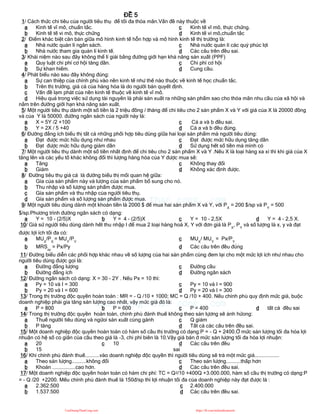 ĐỀ 5
1/ Cách thức chi tiêu của người tiêu thụ để tối đa thỏa mãn.Vấn đề này thuộc về
a Kinh tế vĩ mô, chuẩn tắc.
b Kinh tế tế vi mô, thực chứng
c Kinh tế vĩ mô, thực chứng.
d Kinh tế vi mô,chuẩn tắc
2/ Điểm khác biệt căn bản giữa mô hình kinh tế hỗn hợp và mô hình kinh tế thị trường là:
a Nhà nước quản lí ngân sách.
b Nhà nước tham gia quản lí kinh tế.
c Nhà nước quản lí các quỷ phúc lợi
d Các câu trên đều sai.
3/ Khái niệm nào sau đây không thể lí giải bằng đường giới hạn khả năng sản xuất (PPF)
a Quy luật chi phí cơ hội tăng dần.
b Sự khan hiếm.
c Chi phí cơ hội
d Cung cầu.
4/ Phát biểu nào sau đây không đúng:
a Sự can thiệp của chính phủ vào nền kinh tế như thế nào thuộc về kinh tế học chuẩn tắc.
b Trên thị trường, giá cả của hàng hóa là do người bán quyết định.
c Vấn đề lạm phát của nền kinh tế thuộc về kinh tế vĩ mô.
d Hiệu quả trong việc sử dụng tài nguyên là phải sản xuất ra những sản phẩm sao cho thỏa mãn nhu cầu của xã hội và
nằm trên đường giới hạn khả năng sản xuất.
5/ Một người tiêu thụ dành một số tiền là 2 triệu đồng / tháng để chi tiêu cho 2 sản phẩm X và Y với giá của X là 20000 đồng
và của Y là 50000. đường ngân sách của người này là:
a X = 5Y /2 +100
b Y = 2X / 5 +40
c Cả a và b đều sai.
d Cả a và b đều đúng.
6/ Đường đẳng ích biểu thị tất cả những phối hợp tiêu dùng giữa hai loại sản phẩm mà người tiêu dùng:
a Đạt được mức hữu dụng như nhau
b Đạt được mức hữu dụng giảm dần
c Đạt được mức hữu dụng tăng dần
d Sử dụng hết số tiền mà mình có
7/ Một người tiêu thụ dành một số tiền nhất định để chi tiêu cho 2 sản phẩm X và Y .Nếu X là loại hàng xa xỉ thì khi giá của X
tăng lên và các yếu tố khác không đổi thì lượng hàng hóa của Y được mua sẽ:
a Tăng
b Giảm
c Không thay đổi
d Không xác định được.
8/ Đường tiêu thụ giá cả là đường biểu thị mối quan hệ giữa:
a Gía của sản phẩm này và lượng của sản phẩm bổ sung cho nó.
b Thu nhập và số lượng sản phẩm được mua.
c Gía sản phẩm và thu nhập của người tiêu thụ.
d Gía sản phẩm và số lượng sản phẩm được mua.
9/ Một người tiêu dùng dành một khoản tiền là 2000 $ để mua hai sản phẩm X và Y, với PX
= 200 $/sp và PY
= 500
$/sp.Phương trình đường ngân sách có dạng:
a Y = 10 - (2/5)X b Y = 4 - (2/5)X c Y = 10 - 2,5X d Y = 4 - 2,5 X.
10/ Giả sử người tiêu dùng dành hết thu nhập I để mua 2 loại hàng hoá X, Y với đơn giá là PX
, PY
và số lượng là x, y và đạt
được lợi ích tối đa có:
a MUX
/PX
= MUY
/PY
b MRSxy
= Px/Py
c MUX
/ MUY
= Px/PY
d Các câu trên đều đúng
11/ Đường biểu diễn các phối hợp khác nhau về số lượng của hai sản phẩm cùng đem lại cho một mức lợi ích như nhau cho
người tiêu dùng được gọi là:
a Đường đẳng lượng
b Đường đẳng ích
c Đường cầu
d Đường ngân sách
12/ Đường ngân sách có dạng: X = 30 - 2Y . Nếu Px = 10 thì:
a Py = 10 và I = 300
b Py = 20 và I = 600
c Py = 10 và I = 900
d Py = 20 và I = 300
13/ Trong thị trường độc quyền hoàn toàn : MR = - Q /10 + 1000; MC = Q /10 + 400. Nếu chính phủ quy định mức giá, buộc
doanh nghiệp phải gia tăng sản lượng cao nhất, vậy mức giá đó là:
a P = 800 b P = 600 c P = 400 d tất cả đều sai
14/ Trong thị trường độc quyền hoàn toàn, chính phủ đánh thuế không theo sản lựơng sẽ ảnh hửong:
a Thuế ngườii tiêu dùng và ngừoi sản xuất cùng gánh
b P tăng
c Q giảm
d Tất cả các câu trên đều sai.
15/ Một doanh nghiệp độc quyền hoàn toàn có hàm số cầu thị trường có dạng:P = - Q + 2400.Ở mức sản lượng tối đa hóa lợi
nhuận có hệ số co giãn của cầu theo giá là -3, chi phí biên là 10.Vậy giá bán ở mức sản lượng tối đa hóa lợi nhuận:
a 20
b 15
c 10 d Các câu trên đều
sai
16/ Khi chính phủ đánh thuế..........vào doanh nghiệp độc quyền thì người tiêu dùng sẽ trả một mức giá.................
a Theo sản lượng..........không đổi
b Khoán ................cao hơn.
c Theo sản lượng..........thấp hơn
d Các câu trên đều sai.
17/ Một doanh nghiệp độc quyền hoàn toàn có hàm chi phí: TC = Q2/10 +400Q +3.000.000, hàm số cầu thị trường có dạng:P
= - Q /20 +2200. Mếu chính phủ đánh thuế là 150đ/sp thì lợi nhuận tối đa của doanh nghiệp này đạt được là :
a 2.362.500
b 1.537.500
c 2.400.000
d Các câu trên đều sai.
CuuDuongThanCong.com https://fb.com/tailieudientucntt
 