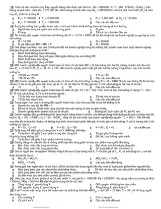 18/ Hàm số cầu cà phê vùng Tây nguyên hằng năm được xác định là : Qd = 480.000 - 0,1P. [ đvt : P($/tấn), Q(tấn) ]. Sản
lượng cà phê năm trước Qs1
= 270 000 tấn. Sản lượng cà phê năm nay Qs2
= 280 000 tấn. Giá cà phê năm trước (P1
) & năm
nay (P2
) trên thị trường là :
a P1
= 2 100 000 & P2
= 2 000 000
b P1
= 2 100 000 & P2
= 1 950 000
c P1
= 2 000 000 & P2
= 2 100 000
d Các câu kia đều sai
19/ Trong thị trường độc quyền hoàn toàn, chính phủ đánh thuế không theo sản lựơng sẽ ảnh hưởng:
a Người tiêu dùng và ngừoi sản xuất cùng gánh
b P tăng
c Q giảm
d Tất cả các câu trên đều sai.
20/ Thi trường độc quyền hoàn toàn với đừơng cầu P = - Q /10 + 2000, để đạt lợi nhuận tối đa doanh nghiệp cung ứng tại mức
sản lựong:
a Q < 10.000
b Q với điều kiện MP = MC = P
c Q = 20.000
d Q = 10.000
21/ Giải pháp can thiệp nào của Chính phủ đối với doanh nghiệp trong thị trường độc quyền hoàn toàn buộc doanh nghiệp
phải gia tăng sản lượng cao nhất :
a Đánh thuế không theo sản lượng.
b Quy định giá trần bằng với giao điểm giữa đừơng cầu và đường MC.
c Đánh thuế theo sản lượng.
d Quy định giá trần bằng với MR.
22/ Một doanh nghiệp độc quyền hoàn toàn có hàm chi phí biên MC = Q, bán hàng trên hai thị trường có hàm số cầu như
sau: P1
= - Q /10 +120, P2
= - Q /10 + 180, Nếu doanh nghiệp phân biệt giá trên hai thị trường thì giá thích hợp trên hai thị
trường là:
a 109,09 và 163,63
b 136,37 và 165
c 110 và 165
d Các câu trên đều sai
23/ Một doanh nghiệp độc quyền hoàn toàn có hàm số cầu thị trường có dạng:P = - Q + 2400.Ở mức sản lượng tối đa hóa lợi
nhuận có hệ số co giãn của cầu theo giá là -3, chi phí biên là 10.Vậy giá bán ở mức sản lượng tối đa hóa lợi nhuận:
a 10 b 15 c 20 d Các câu trên đều sai
24/ Một doanh nghiệp độc quyền hoàn toàn có hàm chi phí: TC = Q 2 - 5Q +100, hàm số cầu thị trường có dạng:P = - 2Q +
55. Ở mức sản lượng 13,75 sp thì doanh nghiệp :
a Tối đa hóa sản lượng mà không bị lỗ.
b Tối đa hóa doanh thu.
c Tối đa hóa lợi mhuận
d Các câu trên đều sai.
25/ Trong ngắn hạn của thị trường độc quyền hoàn toàn, câu nào sau đây chưa thể khẳng định:
a Doanh thu cực đại khi MR = 0
b Để có lợi nhuận tối đa luôn cung ứng tại mức sản lựong có cầu co giãn nhiều
c Doanh nghiệp kinh doanh luôn có lợi nhuận. d Đường MC luôn luôn cắt AC tại AC min
26/ Doanh nghiệp độc quyền bán phân chia khách hàng thành 2 nhóm, cho biết phương trình đường cầu của 2 nhóm này lần
lượt là: Q1
= 100 - (2/3)P1
; Q2
= 160 - (4/3)P2 ;
tổng chi phí sản xuất của doanh nghiệp độc quyền TC = 30Q + 100. Để đạt
mục tiêu tối đa hoá lợi nhuận, và không thực hiện chính sách phân biệt giá, thì mức giá và sản lượng (P và Q) chung trên 2 thị
trường lúc này là:
a P = 75 ; Q = 60 b P = 80 ; Q = 100 c P = 90 ; Q = 40 d tất cả đều sai.
27/ Tỷ lệ thay thế biên giữa 2 sản phẩm X và Y (MRSxy) thể hiện:
a Tỷ lệ đánh đổi giữa 2 sản phẩm trong tiêu dùng khi
tổng hữu dụng không đổi
b Tỷ lệ đánh đổi giữa 2 sản phẩm trên thị trường
c Tỷ gía giữa 2 sản phẩm
d Độ dốc của đường ngân sách
28/ Đường đẳng ích biểu thị tất cả những phối hợp tiêu dùng giữa hai loại sản phẩm mà người tiêu dùng:
a Đạt được mức hữu dụng như nhau
b Đạt được mức hữu dụng giảm dần
c Đạt được mức hữu dụng tăng dần
d Sử dụng hết số tiền mà mình có
29/ Giả sử người tiêu dùng dành hết thu nhập I để mua 2 loại hàng hoá X, Y với đơn giá là PX
, PY
và số lượng là x, y và đạt
được lợi ích tối đa có:
a MUX
/PX
= MUY
/PY
b MRSxy
= Px/Py
c MUX
/ MUY
= Px/PY
d Các câu trên đều đúng
30/ Trong giới hạn ngân sách và sở thích, để tối đa hóa hữu dụng người tiêu thụ mua số lượng sản phẩm theo nguyên tắc:
a Hữu dụng biên của các sản phẩm phải bằng nhau. b Số tiền chi tiêu cho các sản phẩm phải bằng nhau.
c Hữu dụng biên trên mỗi đơn vị tiền của các sản phẩm phải bằng nhau.
d Ưu tiên mua các sản phẩm có mức giá rẽ hơn.
31/ Nếu Lộc mua 10 sản phẩm X và 20 sản phẩm Y, với giá Px = 100$/SP; Py = 200$/SP. Hữu dụng biên của chúng là MUx
= 20đvhd; MUy = 50đvhd. Để đạt tổng hữu dụng tối đa Lộc nên:
a Tăng lượng Y, giảm lượng X
b Giữ nguyên lượng X, giảm lượng Y
c Giữ nguyên số lượng hai sản phẩm
d Tăng lượng X, giảm lượng Y
32/ X và Y là hai mặt hàng thay thế hoàn toàn và tỷ lệ thay thế biên MRSXY
= -ΔY/ΔX = - 2. Nếu Px
= 3Py
thì rổ hàng người
tiêu dùng mua:
a Chỉ có hàng X
b Có cả X và Y
c Chỉ có hàng Y
d Các câu trên đều sai.
CuuDuongThanCong.com https://fb.com/tailieudientucntt
 