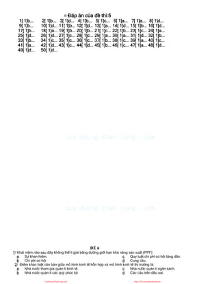 ¤ Đáp án của đề thi:5
1[ 1]b... 2[ 1]b... 3[ 1]d... 4[ 1]b... 5[ 1]c... 6[ 1]a... 7[ 1]a... 8[ 1]d...
9[ 1]b... 10[ 1]d... 11[ 1]b... 12[ 1]d... 13[ 1]a... 14[ 1]d... 15[ 1]b... 16[ 1]d...
17[ 1]b... 18[ 1]a... 19[ 1]b... 20[ 1]b... 21[ 1]c... 22[ 1]b... 23[ 1]c... 24[ 1]a...
25[ 1]d... 26[ 1]d... 27[ 1]c... 28[ 1]c... 29[ 1]a... 30[ 1]a... 31[ 1]d... 32[ 1]b...
33[ 1]b... 34[ 1]c... 35[ 1]c... 36[ 1]c... 37[ 1]b... 38[ 1]c... 39[ 1]a... 40[ 1]c...
41[ 1]a... 42[ 1]d... 43[ 1]c... 44[ 1]d... 45[ 1]b... 46[ 1]c... 47[ 1]a... 48[ 1]d...
49[ 1]d... 50[ 1]d...
ĐỀ 6
1/ Khái niệm nào sau đây không thể lí giải bằng đường giới hạn khả năng sản xuất (PPF)
a Sự khan hiếm.
b Chi phí cơ hội
c Quy luật chi phí cơ hội tăng dần.
d Cung cầu.
2/ Điểm khác biệt căn bản giữa mô hình kinh tế hỗn hợp và mô hình kinh tế thị trường là:
a Nhà nước tham gia quản lí kinh tế.
b Nhà nước quản lí các quỷ phúc lợi
c Nhà nước quản lí ngân sách.
d Các câu trên đều sai.
CuuDuongThanCong.com https://fb.com/tailieudientucntt
 