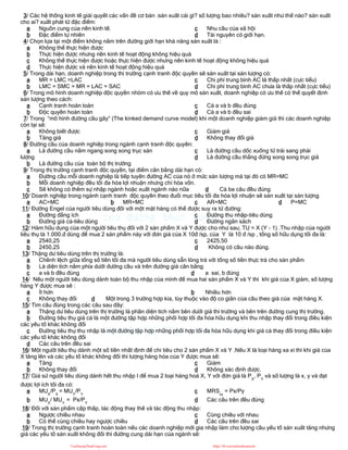 3/ Các hệ thống kinh tế giải quyết các vấn đề cơ bản :sản xuất cái gì? số lượng bao nhiêu? sản xuất như thế nào? sản xuất
cho ai? xuất phát từ đặc điểm:
a Nguồn cung của nền kinh tế.
b Đặc điểm tự nhiên
c Nhu cầu của xã hội
d Tài nguyên có giới hạn.
4/ Chọn lựa tại một điểm không nằm trên đường giới hạn khả năng sản xuất là :
a Không thể thực hiện được
b Thực hiện được nhưng nền kinh tế hoạt động không hiệu quả
c Không thể thực hiện được hoặc thực hiện được nhưng nền kinh tế hoạt động không hiệu quả
d Thực hiện được và nền kinh tế hoạt động hiệu quả
5/ Trong dài hạn, doanh nghiệp trong thị trường cạnh tranh độc quyền sẽ sản xuất tại sản lượng có:
a MR = LMC =LAC
b LMC = SMC = MR = LAC = SAC
c Chi phí trung bình AC là thấp nhất (cực tiểu)
d Chi phí trung bình AC chưa là thấp nhất (cực tiểu)
6/ Trong mô hình doanh nghiệp độc quyền nhóm có ưu thế về quy mô sản xuất, doanh nghiệp có ưu thế có thể quyết định
sản lượng theo cách:
a Cạnh tranh hoàn toàn
b Độc quyền hoàn toàn
c Cả a và b đều đúng
d Cả a và b đều sai
7/ Trong “mô hình đường cầu gãy” (The kinked demand curve model) khi một doanh nghiệp giảm giá thì các doanh nghiệp
còn lại sẽ:
a Không biết được
b Tăng giá
c Giảm giá
d Không thay đổi giá
8/ Đường cầu của doanh nghiệp trong ngành cạnh tranh độc quyền:
a Là đường cầu nằm ngang song song trục sản
lượng
b Là đường cầu của toàn bộ thị trường
c Là đường cầu dốc xuống từ trái sang phải
d Là đường cầu thẳng đứng song song trục giá
9/ Trong thị trường cạnh tranh độc quyền, tại điểm cân bằng dài hạn có:
a Đường cầu mỗi doanh nghiệp là tiếp tuyến đường AC của nó ở mức sản lượng mà tại đó có MR=MC
b Mỗi doanh nghiệp đều tối đa hóa lợi nhuận nhưng chỉ hòa vốn.
c Sẽ không có thêm sự nhập ngành hoặc xuất ngành nào nữa d Cả ba câu đều đúng
10/ Doanh nghiệp trong ngành cạnh tranh độc quyền theo đuổi mục tiêu tối đa hóa lợi nhuận sẽ sản xuất tại sản lượng
a AC=MC b MR=MC c AR=MC d P=MC
11/ Đường Engel của người tiêu dùng đối với một mặt hàng có thể được suy ra từ đường:
a Đường đẳng ích
b Đường giá cả-tiêu dùng
c Đường thu nhập-tiêu dùng
d Đường ngân sách
12/ Hàm hữu dụng của một người tiêu thụ đối với 2 sản phẩm X và Y được cho như sau; TU = X (Y - 1) .Thu nhập của người
tiêu thụ là 1.000.đ dùng để mua 2 sản phẩm này với đơn giá của X 10đ /sp, của Y là 10 đ /sp , tổng số hữu dụng tối đa là:
a 2540,25
b 2450,25
c 2425,50
d Không có câu nào đúng.
13/ Thặng dư tiêu dùng trên thị trường là:
a Chênh lệch giữa tổng số tiền tối đa mà người tiêu dùng sẵn lòng trả với tổng số tiền thực trả cho sản phẩm
b Là diện tích nằm phía dưới đường cầu và trên đường giá cân bằng
c a và b đều đúng d a sai, b đúng
14/ Nếu một người tiêu dùng dành toàn bộ thu nhập của mình để mua hai sản phẩm X và Y thì khi giá của X giảm, số lượng
hàng Y được mua sẽ :
a Ít hơn b Nhiều hơn
c Không thay đổi d Một trong 3 trường hợp kia, tùy thuộc vào độ co giãn của cầu theo giá của mặt hàng X.
15/ Tìm câu đúng trong các câu sau đây:
a Thặng dư tiêu dùng trên thị trường là phần diện tích nằm bên dưới giá thi trường và bên trên đường cung thị trường.
b Đường tiêu thụ giá cả là một đường tập hợp những phối hợp tối đa hóa hữu dụng khi thu nhập thay đổi trong điều kiện
các yếu tố khác không đổi
c Đường tiêu thụ thu nhập là một đường tập hợp những phối hợp tối đa hóa hữu dụng khi giá cả thay đổi trong điều kiện
các yếu tố khác không đổi
d Các câu trên đều sai
16/ Một người tiêu thụ dành một số tiền nhất định để chi tiêu cho 2 sản phẩm X và Y .Nếu X là loại hàng xa xỉ thì khi giá của
X tăng lên và các yếu tố khác không đổi thì lượng hàng hóa của Y được mua sẽ:
a Tăng
b Không thay đổi
c Giảm
d Không xác định được.
17/ Giả sử người tiêu dùng dành hết thu nhập I để mua 2 loại hàng hoá X, Y với đơn giá là PX
, PY
và số lượng là x, y và đạt
được lợi ích tối đa có:
a MUX
/PX
= MUY
/PY
b MUX
/ MUY
= Px/PY
c MRSxy
= Px/Py
d Các câu trên đều đúng
18/ Đối với sản phẩm cấp thấp, tác động thay thế và tác động thu nhập:
a Ngược chiều nhau
b Có thể cùng chiều hay ngược chiều
c Cùng chiều với nhau
d Các câu trên đều sai
19/ Trong thị trường cạnh tranh hoàn toàn nếu các doanh nghiệp mới gia nhập làm cho lượng cầu yếu tố sản xuất tăng nhưng
giá các yếu tố sản xuất không đổi thì đường cung dài hạn của ngành sẽ:
CuuDuongThanCong.com https://fb.com/tailieudientucntt
 