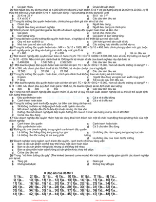 c Co giãn nhiều d Chưa kết luận được
36/ Một người tiêu thụ có thu nhập là 1.000.000 chi tiêu cho 2 sản phẩm X và Y với giá tương ứng là 25.000 và 20.000., tỷ lệ
thay thế biên của 2 sản phẩm X và Y luôn luôn bằng 1.Vậy phương án tiêu dùng tối ưu là
a 20 X và 25 Y
b 0 X và 50 Y
c 50 X và 0 Y
d Các câu trên đều sai
37/ Trong thị trường độc quyền hoàn toàn, chính phủ quy định giá trần sẽ có lợi cho
a Chính phủ
b Người tiêu dùng và doanh nghiệp
c Người tiêu dùng
d Người tiêu dùng và chính phủ
38/ Chính phủ ấn định giá trần (giá tối đa) đối với doanh nghiệp độc quyền hoàn toàn sẽ làm cho :
a Giá giảm
b Sản lượng tăng.
c Có lợi cho chính phủ
d Giá giảm và sản lượng tăng.
39/ Trong dài hạn của thị trường độc quyền hoàn toàn, xí nghiệp có thể thiết lập quy mô sản xuất:
a Quy mô sản xuất tối ưu
b Nhỏ hơn quy mô sản xuất tối ưu
c Lớn hơn quy mô sản xuất tối ưu
d Các trường hợp trênđều có thể xảy ra.
40/ Trong thị trường độc quyền hoàn toàn : MR = - Q /10 + 1000; MC = Q /10 + 400. Nếu chính phủ quy định mức giá, buộc
doanh nghiệp phải gia tăng sản lượng cao nhất, vậy mức giá đó là:
a P = 800 b P = 600 c P = 400 d tất cả đều sai
41/ Một doanh nghiệp độc quyền hoàn toàn có hàm chi phí: TC = Q2/10 +400Q +3.000.000, hàm số cầu thị trường có dạng:P
= - Q /20 +2200. Nếu chính phủ đánh thuế là 150đ/sp thì lợi nhuận tối đa của doanh nghiệp này đạt được là :
a 2.400.000 b 1.537.500 c 2.362.500 d Các câu trên đều sai.
42/ Một doanh nghiệp độc quyền hoàn toàn có hàm chi phí: TC = Q2 /6 +30 Q +15.000, hàm số cầu thị trường có dạng:P = -
Q /4 + 280, nếu chính phủ đánh thuế lợi tức 10.000đ, lợi nhuận còn lại của xí nghiệp là
a 12.500 b 32.500 c 22.500 d Các câu trên đều sai
43/ Trong thị trường độc quyền hoàn toàn, chính phủ đánh thuế không theo sản lựơng sẽ ảnh hửơng:
a Q giảm
b P tăng
c Người tiêu dùng và ngừoi sản xuất cùng gánh
d Tất cả các câu trên đều sai.
44/ Một doanh nghiệp độc quyền hoàn toàn có hàm chi phí: TC = Q2 /6 +30 Q +15.000, hàm số cầu thị trường có dạng:P = -
Q /4 + 280, nếu chinh phủ quy định mức giá là 180đ /sp, thì doanh nghiệp sẽ ấn định mức sản lượng:
a 400 b 300 c 450 d Các câu trên đều sai
45/ Trong mô hình doanh nghiệp độc quyền nhóm có ưu thế về quy mô sản xuất, doanh nghiệp có ưu thế có thể quyết định
sản lượng theo cách:
a Độc quyền hoàn toàn
b Cạnh tranh hoàn toàn
c Cả a và b đều đúng
d Cả a và b đều sai
46/ Trong thị trường cạnh tranh độc quyền, tại điểm cân bằng dài hạn có:
a Sẽ không có thêm sự nhập ngành hoặc xuất ngành nào nữa
b Mỗi doanh nghiệp đều tối đa hóa lợi nhuận nhưng chỉ hòa vốn.
c Đường cầu mỗi doanh nghiệp là tiếp tuyến đường AC của nó ở mức sản lượng mà tại đó có MR=MC
d Cả ba câu đều đúng
47/ Các doanh nghiệp độc quyền nhóm hợp tác công khai hình thành nên một tổ chức hoạt động theo phương thức của một
doanh nghiệp
a Cạnh tranh độc quyền
b Độc quyền hoàn toàn
c Cạnh tranh hoàn toàn
d Cả 3 câu trên đều đúng
48/ Đường cầu của doanh nghiệp trong ngành cạnh tranh độc quyền:
a Là đường cầu thẳng đứng song song trục giá
b Là đường cầu dốc xuống từ trái sang phải
c Là đường cầu nằm ngang song song trục sản
lượng
d Là đường cầu của toàn bộ thị trường
49/ Doanh nghiệp trong ngành cạnh tranh độc quyền, cạnh tranh với nhau bằng việc:
a Bán ra các sản phẩm có thể thay thế nhau một cách hoàn toàn
b Bán ra các sản phẩm riêng biệt, nhưng có thể thay thế nhau
c Bán ra sản phẩm hoàn toàn không có sản phẩm khác thay thế được
d Cả ba câu đều sai
50/ Trong “mô hình đường cầu gãy” (The kinked demand curve model) khi một doanh nghiệp giảm giá thì các doanh nghiệp
còn lại sẽ:
a Tăng giá
b Không biết được
c Giảm giá
d Không thay đổi giá
¤ Đáp án của đề thi:7
1[ 1]c... 2[ 1]b... 3[ 1]b... 4[ 1]c... 5[ 1]b... 6[ 1]d... 7[ 1]b... 8[ 1]d...
9[ 1]a... 10[ 1]b... 11[ 1]b... 12[ 1]a... 13[ 1]b... 14[ 1]a... 15[ 1]a... 16[ 1]c...
17[ 1]c... 18[ 1]d... 19[ 1]d... 20[ 1]a... 21[ 1]a... 22[ 1]c... 23[ 1]a... 24[ 1]c...
25[ 1]c... 26[ 1]a... 27[ 1]a... 28[ 1]a... 29[ 1]c... 30[ 1]d... 31[ 1]b... 32[ 1]a...
33[ 1]d... 34[ 1]b... 35[ 1]a... 36[ 1]b... 37[ 1]c... 38[ 1]d... 39[ 1]d... 40[ 1]a...
41[ 1]b... 42[ 1]a... 43[ 1]d... 44[ 1]a... 45[ 1]c... 46[ 1]d... 47[ 1]b... 48[ 1]b...
CuuDuongThanCong.com https://fb.com/tailieudientucntt
 