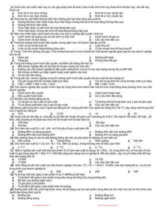 3/ Chính phủ các nước hiện nay có các giải pháp kinh tế khác nhau trước tình hình suy thoái kinh tế hiện nay, vấn đề này
thuộc về
a Kinh tế vĩ mô, thực chứng
b Kinh tế vi mô, thực chứng
c Kinh tế vĩ mô, chuẩn tắc
d Kinh tế vi mô, chuẩn tắc
4/ Chọn lựa tại một điểm không nằm trên đường giới hạn khả năng sản xuất là :
a Không thể thực hiện được hoặc thực hiện được nhưng nền kinh tế hoạt động không hiệu quả
b Không thể thực hiện được
c Thực hiện được và nền kinh tế hoạt động hiệu quả
d Thực hiện được nhưng nền kinh tế hoạt động không hiệu quả
5/ Hiện nay chiến lược cạnh tranh chủ yếu của các xí nghiệp độc quyền nhóm là:
a Cạnh tranh về quảng cáo và các dịch vụ hậu mãi
b Cạnh tranh về sản lượng
c Cạnh tranh về giá cả
d Các câu trên đều sai
6/ Trong thị trường cạnh tranh độc quyền, trong ngắn hạn thì doanh nghiệp có thể:
a Luôn có lợi nhuận kinh tế
b Luôn có lợi nhuận bằng không (hòa vốn)
c Luôn thua lỗ
d Có lợi nhuận kinh tế hay thua lỗ
7/ Trong “mô hình đường cầu gãy” (The kinked demand curve model) khi một doanh nghiệp giảm giá thì các doanh nghiệp
còn lại sẽ:
a Giảm giá
b Tăng giá
c Không biết được
d Không thay đổi giá
8/ Trong thị trường cạnh tranh độc quyền, tại điểm cân bằng dài hạn có:
a Mỗi doanh nghiệp đều tối đa hóa lợi nhuận nhưng chỉ hòa vốn.
b Đường cầu mỗi doanh nghiệp là tiếp tuyến đường AC của nó ở mức sản lượng mà tại đó có MR=MC
c Sẽ không có thêm sự nhập ngành hoặc xuất ngành nào nữa
d Cả ba câu đều đúng
9/ Trong dài hạn, doanh nghiệp trong thị trường cạnh tranh độc quyền sẽ sản xuất tại sản lượng có:
a Chi phí trung bình AC là thấp nhất (cực tiểu)
b LMC = SMC = MR = LAC = SAC
c Chi phí trung bình AC chưa là thấp nhất (cực tiểu)
d MR = LMC =LAC
10/ Các doanh nghiệp độc quyền nhóm hợp tác công khai hình thành nên một tổ chức hoạt động theo phương thức của một
doanh nghiệp
a Cạnh tranh độc quyền
b Độc quyền hoàn toàn
c Cạnh tranh hoàn toàn
d Cả 3 câu trên đều đúng
11/ Độ dốc của đường đẳng phí là:
a Tỷ số giá cả của 2 yếu tố sản xuất.
b Tỷ số năng suất biên của 2 yếu tố sản xuất.
c Tỷ lệ thay thế kỹ thuật biên của 2 yếu tố sản xuất.
d Các câu trên đều sai
12/ Năng suất trung bình của 2 người lao động là 20, năng suất biên của người lao động thứ 3 là 17, vậy năng suất trung bình
của 3 người lao động là:
a 18,5 b 12,33 c 14 d 19
13/ Cùng một số vốn đầu tư, nhà đầu tư dự kiến lợi nhuận kế toán của 3 phương án A,B,C, lần lượt là 100 triệu, 50 triệu , 20
triệu, nếu phương án B được lựa chọn thì lợi nhuận kinh tế đạt được là:
a 100 triệu
b 50 triệu
c -50 triệu
d Các câu trên đều sai.
14/ Cho hàm sản xuất Q = aX - bX2 với X là yếu tố sản xuất biến đổi.
a Đường MPx có dạng parabol
b Đường MPx dốc hơn đường APx
c Đường APx dốc hơn đường MPx
d Đường APx có dạng parabol
15/ Nếu đường tổng chi phí là một đường thẳng dốc lên về phía phải thì đường chi phí biên sẽ :
a Dốc xuống b Thẳng đứng c Nằm ngang d Dốc lên
16/ Cho hàm sản xuất Q = (2L3)/3 - 4L2 -10L. Nên sử dụng L trong khoảng nào là hiệu quả nhất :
a 3  7 b 3  5 c 0  5 d 0  3
17/ Một xí nghiệp sản xuất một loại sản phẩm X có hàm sản xuất có dạng: Q = 2K(L - 2), trong đó K và L là hai yếu tố sản
xuất có giá tương ứng Pk = 600, P l = 300.Nếu tổng sản lượng của xí nghiệp là 784 sản phẩm, vậy chi phí thấp nhất để thực
hiện sản lượng trên là:
a 15.000
b 17.400
c 14.700
d Các câu trên đều sai
18/ Hàm tỗng chi phí sản xuất của một doanh nghiệp như sau: TC = Q 2 + 40 Q + 10.000, mức sản lượng tối ưu có chi phì
trung bình của doanh nghiệp là:
a 400 b 500 c 240 d 340
19/ Tỷ lệ thay thế biên giữa 2 sản phẩm X và Y (MRSxy) thể hiện:
a Tỷ lệ đánh đổi giữa 2 sản phẩm trong tiêu dùng khi tổng hữu dụng không đổi
b Độ dốc của đường ngân sách
c Tỷ gía giữa 2 sản phẩm
d Tỷ lệ đánh đổi giữa 2 sản phẩm trên thị trường
20/ Đường biểu diễn các phối hợp khác nhau về số lượng của hai sản phẩm cùng đem lại cho một mức lợi ích như nhau cho
người tiêu dùng được gọi là:
a Đường cầu
b Đường đẳng lượng
c Đường đẳng ích
d Đường ngân sách
CuuDuongThanCong.com https://fb.com/tailieudientucntt
 