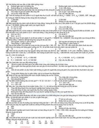 21/ Hai đường nào sau đây có đặc điểm giống nhau:
a Đường ngân sách và đường cầu
b Đường đẳng ích và đường đẳng lượng
c Đường ngân sách và đường đẳng phí
d b và c đều đúng
22/ Đường tiêu dùng theo giá là tập hợp các phương án tiêu dùng tối ưu giữa hai sản phẩm khi:
a Thu nhập và giá sản phẩm đều thay đổi
b Chỉ có thu nhập thay đổi
c Chỉ có giá 1 sản phẩm thay đổi
d Các câu trên đều sai
23/ Trên thị trường của sản phẩm X có 2 người tiêu thụ A và B với hàm số cầu:qA
= 13000 - 10 P, qB
= 26000 - 20P . Nếu giá
thị trường là 1000 thì thặng dư tiêu dùng trên thị trường là
a 1.350.000
b 675.000
c 2.700.000
d Không có câu nào đúng
24/ Một người tiêu thụ dành một số tiền là 2 triệu đồng / tháng để chi tiêu cho 2 sản phẩm X và Y với giá của X là 20000 đồng
và của Y là 50000. đường ngân sách của người này là:
a X = 5Y /2 +100
b Y = 2X / 5 +40
c Cả a và b đều sai.
d Cả a và b đều đúng.
25/ Một người tiêu thụ có thu nhập là 1.000.000 chi tiêu cho 2 sản phẩm X và Y với giá tương ứng là 25.000 và 20.000., tỷ lệ
thay thế biên của 2 sản phẩm X và Y luôn luôn bằng 1.Vậy phương án tiêu dùng tối ưu là
a 20 X và 25 Y
b 50 X và 0 Y
c 0 X và 50 Y
d Các câu trên đều sai
26/ Nếu Lộc mua 10 sản phẩm X và 20 sản phẩm Y, với giá Px = 100$/SP; Py = 200$/SP. Hữu dụng biên của chúng là MUx
= 20đvhd; MUy = 50đvhd. Để đạt tổng hữu dụng tối đa Lộc nên:
a Giữ nguyên lượng X, giảm lượng Y
b Tăng lượng Y, giảm lượng X
c Giữ nguyên số lượng hai sản phẩm
d Tăng lượng X, giảm lượng Y
27/ Gỉa sử sản phẩm X có hàm số cung và cầu như sau:Qd = 180 - 3P, Qs = 30 + 2P, nếu chính phủ đánh thuế vào sản
phẩm làm cho lượng cân bằng giảm xuống còn 78 , thì số tiền thuế chính phủ đánh vào sản phẩm là
a 10 b 3 c 12 d 5
28/ Hàm số cầu cà phê vùng Tây nguyên hằng năm được xác định là : Qd = 480.000 - 0,1P. [ đvt : P($/tấn), Q(tấn) ]. Sản
lượng cà phê năm trước Qs1
= 270 000 tấn. Sản lượng cà phê năm nay Qs2
= 280 000 tấn. Giá cà phê năm trước (P1
) & năm
nay (P2
) trên thị trường là :
a P1
= 2 100 000 & P2
= 1 950 000
b P1
= 2 000 000 & P2
= 2 100 000
c P1
= 2 100 000 & P2
= 2 000 000
d Các câu kia đều sai
29/ Câu phát biểu nào sau đây không đúng:
a Hệ số co giãn cầu theo giá ở các điểm khác nhau trên đường cầu thì khác nhau.
b Độ co giãn cầu theo giá phụ thuộc vào các yếu tố như là sở thích , thị hiếu của người tiêu thụ, tính chất thay thế của
sản phẩm.
c Đối với sản phẩm có cầu hoàn toàn không co giãn thì người tiêu dùng sẽ gánh chịu toàn bộ tiền thuế đánh vào sản
phẩm.
d Trong phần đường cầu co giãn nhiều, giá cả và doanh thu đồng biến
30/ Nhân tố nào sau đây không làm dịch chuyển đường cầu xe hơi Toyota
a Giá xe hơi Toyota giảm.
b Giá xăng tăng 50%.
c Thu nhập dân chúng tăng.
d Giá xe hơi Ford giảm
31/ Tại điểm A trên đường cầu có mức giá P = 10, Q = 20, Ed = - 1, hàm số cầu là hàm tuyến tính có dạng:
a P = - Q/2 + 20
b P = - 2Q + 40
c P = - Q/2 + 40
d Các câu trên đều sai
32/ Nếu cầu của hàng hóa X là co giãn nhiều ( Ed > 1) , thì một sự thay đổi trong giá cả (Px) sẽ làm
a Thay đổi tổng doanh thu của doanh nghiệp theo hướng cùng chiều.
b Thay đổi tổng chi tiêu của người tiêu thụ theo hướng ngược chiều
c Không làm thay đổi tổng doanh thu của doanh nghiệp & tổng chi tiêu của người tiêu thụ.
d Các câu kia đều sai.
33/ Nếu chính phủ đánh thuế trên mỗi đôn vị sản phẩm X là 3000 đồng làm cho giá cân bằng tăng từ 15000 đồng lên 16000
đồng , có thể kết luận sản phẩm X có cầu co giãn theo giá :
a Tương đương với cung.
b Không co giãn.
c ÍT hơn so với cung.
d Nhiều hơn so với cung
34/ Gỉa sử hàm số cầu thị trường của một loại nông sản:Qd = - 2P + 80, và lượng cung nông sản trong mùa vụ là 50 sp.Nếu
chính phủ trợ cấp cho người sản xuất là 2 đvt/sp thì tổng doanh thu của họ trong mùa vụ này là:
a 950
b 750
c 850
d Không có câu nào đúng.
35/ Một doanh nghiệp cạnh tranh hoàn toàn có hàm tổng chi phí TC = 10Q2 +10Q +450, nếu giá trên thị trường là 210đ/sp.
tổng lợi nhuân tối đa là
a 1550
b 550
c 1000
d Các câu trên đều sai.
36/ Cho biết số liệu về chi phí sản xuất của một doanh nghiệp cạnh tranh hoàn toàn như sau.Nếu giá trên thị trường là
16đ/sp, tổng lợi nhuận tối đa là
Q: 0 10 12 14 16 18 20
TC: 80 115 130 146 168 200 250
CuuDuongThanCong.com https://fb.com/tailieudientucntt
 
