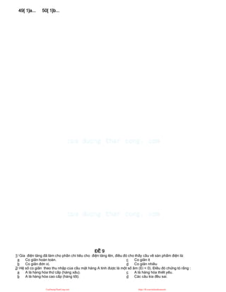 49[ 1]a... 50[ 1]b...
ĐỀ 9
1/ Gía điện tăng đã làm cho phần chi tiêu cho điện tăng lên, điều đó cho thấy cầu về sản phẩm điện là:
a Co giãn hoàn toàn.
b Co giãn đơn vị.
c Co giãn ít
d Co giãn nhiều
2/ Hệ số co giãn theo thu nhập của cầu mặt hàng A tính được là một số âm (Ei < 0). Điều đó chứng tỏ rằng :
a A là hàng hóa thứ cấp (hàng xấu).
b A là hàng hóa cao cấp (hàng tốt).
c A là hàng hóa thiết yếu.
d Các câu kia đều sai.
CuuDuongThanCong.com https://fb.com/tailieudientucntt
 