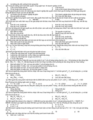 d Là đường cầu dốc xuống từ trái sang phải
20/ Trong thị trường cạnh tranh độc quyền, trong ngắn hạn thì doanh nghiệp có thể:
a Luôn có lợi nhuận kinh tế
b Có lợi nhuận kinh tế hay thua lỗ
c Luôn thua lỗ
d Luôn có lợi nhuận bằng không (hòa vốn)
21/ Trong lý thuyết trò chơi, khi một trong các doanh nghiệp độc quyền nhóm tham gia thị trường, âm thầm gia tăng sản
lượng để đạt lợi nhuận cao hơn sẽ dẫn đến
a Lợi nhuận của các doanh nghiệp sẽ giảm
b Gía sản phẩm sẽ giảm
c Các doanh nghiệp khác sẽ gia tăng sản lượng
d Cả 3 câu trên đều đúng.
22/ Doanh nghiệp trong ngành cạnh tranh độc quyền theo đuổi mục tiêu tối đa hóa lợi nhuận sẽ sản xuất tại sản lượng
a AC=MC b MR=MC c P=MC d AR=MC
23/ Chính phủ các nước hiện nay có các giải pháp kinh tế khác nhau trước tình hình suy thoái kinh tế hiện nay, vấn đề này
thuộc về
a Kinh tế vi mô, chuẩn tắc
b Kinh tế vĩ mô, chuẩn tắc
c Kinh tế vi mô, thực chứng
d Kinh tế vĩ mô, thực chứng
24/ Các hệ thống kinh tế giải quyết cac vấn đề cơ bản :sản xuất cái gì? số lượng bao nhiêu? sản xuất như thế nào? sản xuất
cho ai? xuất phát từ đặc điểm:
a Đặc điểm tự nhiên
b Nhu cầu của xã hội
c Tài nguyên có giới hạn.
d Nguồn cung của nền kinh tế.
25/ Cách thức chi tiêu của người tiêu thụ để tối đa thỏa mãn.Vấn đề này thuộc về
a Kinh tế tế vi mô, thực chứng
b Kinh tế vi mô,chuẩn tắc
c Kinh tế vĩ mô, chuẩn tắc.
d Kinh tế vĩ mô, thực chứng.
26/ Điểm khác biệt căn bản giữa mô hình kinh tế hỗn hợp và mô hình kinh tế thị trường là:
a Nhà nước quản lí các quỷ phúc lợi
b Nhà nước quản lí ngân sách.
c Nhà nước tham gia quản lí kinh tế.
d Các câu trên đều sai.
27/ X và Y là hai mặt hàng thay thế (nhưng không phải thay thế hoàn toàn). Người tiêu dùng chắc chắn sẽ mua hàng X khi:
a PX
> PY
b PX
< PY
c PX
= PY
d Các câu trên đều sai
28/ Đường Engel thể hiện mối quan hệ giữa hai biến số sau:
a Lượng cầu một hàng hoá và giá của mặt hàng khác
b Lượng cầu một hàng hoá và thu nhập của người tiêu dùng
c Lượng cầu một hàng hoá và giá của chính nó.
d a, b và c đều đúng
29/ Ông A đã chi hết thu nhập để mua hai sản phẩm X và Y với số lượng tương ứng là x và y . Với phương án tiêu dùng hiện
tại thì : MUx
/ Px
< MUy
/ Py
. Để đạt tổng lợi ích lớn hơn Ông A sẽ điều chỉnh phương án tiêu dùng hiện tại theo hướng :
a Mua sản phẩm X ít hơn và mua sản phẩm Y với số lượng như cũ.
b Mua sản phẩm Y nhiều hơn và mua sản phẩm X với số lượng như cũ.
c Mua sản phẩm X ít hơn và mua sản phẩm Y nhiều hơn.
d Mua sản phẩm X nhiều hơn và mua sản phẩm Y ít hơn.
30/ Giả sử người tiêu dùng dành hết thu nhập I để mua 2 loại hàng hoá X, Y với đơn giá là PX
, PY
và số lượng là x, y và đạt
được lợi ích tối đa có:
a MRSxy
= Px/Py
b MUX
/ MUY
= Px/PY
c MUX
/PX
= MUY
/PY
d Các câu trên đều đúng
31/ Một người tiêu dùng dành một khoản tiền là 2000 $ để mua hai sản phẩm X và Y, với PX
= 200 $/sp và PY
= 500
$/sp.Phương trình đường ngân sách có dạng:
a Y = 10 - 2,5X b Y = 4 - 2,5 X. c Y = 10 - (2/5)X d Y = 4 - (2/5)X
32/ Khi thu nhập của ngừoi tiêu thụ tăng lên ,lượng cầu của sản phẩm Y tăng , với các yếu tố khác không đổi điều đó cho
thấy sản phẩm Y là
a Hàng cấp thấp
b Hàng thông thường.
c Hàng thiết yếu
d Hàng xa xỉ
33/ Giả sử người tiêu dùng dành hết thu nhập I để mua 2 loại hàng hoá X, Y với đơn giá là PX
, PY
và số lượng là x, y và đạt
được lợi ích tối đa có:
a MUX
*PX
+ MUY
*PY
= I
b MUX
/PY
= MUY
/PX
c MUX
/PX
= MUY
/PY
d MUX
*PX
= MUY
*PY
34/ Một người tiêu dùng có thu nhập là I = 300$ để mua hai sản phẩm X và Y, với giá tương ứng là Px = 10$/SP; Py =
30$/SP. Sở thích của người này được thể hiện qua hàm tổng hữu dụng: TU = X(Y-2). Phương án tiêu dùng tối ưu là:
a X = 9; Y = 7
b X =6; Y = 8
c X = 3; Y= 9
d X = 12; Y = 6
35/ Một doanh nghiệp trong thị trường cạnh tranh hoàn toàn có hàm tổng chi phí dài hạn:LTC = Q 2 + 64, mức giá cân bằng
dài hạn:
a 8 b 32 c 16 d 64
36/ Điều kiện cân bằng dài hạn của một thị trường cạnh tranh hoàn toàn:
a SAC min = LAC min
CuuDuongThanCong.com https://fb.com/tailieudientucntt
 