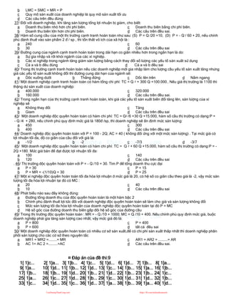 b LMC = SMC = MR = P
c Quy mô sản xuất của doanh nghiệp là quy mô sản xuất tối ưu
d Các câu trên đều đúng
37/ Đối với doanh nghiệp, khi tăng sản lượng tổng lợi nhuận bị giảm, cho biết:
a Doanh thu biên nhỏ hơn chi phí biên.
b Doanh thu biên lớn hơn chi phí biên.
c Doanh thu biên bằng chi phí biên.
d Các câu trên đều sai.
38/ Hàm số cung cầu của một thị trường cạnh tranh hoàn toàn như sau: (S) P = Q /20 +10, (D) P = - Q / 60 + 20, nếu chính
phủ đánh thuế vào sản phẩm 2 đ / sp , thì tổn thất vô ích của xã hội là :
a 240
b 30
c 60
d Các câu trên đều sai
39/ Đường cung của ngành cạnh tranh hoàn toàn trong dài hạn co giãn nhiều hơn trong ngắn hạn là do:
a Sự gia nhập và rời khỏi ngành của các xí nghiệp.
b Các xí nghiệp trong ngành tăng giảm sản lượng bằng cách thay đổi số lượng các yếu tố sản xuất sử dụng
c Cả a và b đều đúng d Cả a và b đều sai
40/ Trong thị trường cạnh tranh hoàn toàn nếu các doanh nghiệp mới gia nhập làm cho lượng cầu yếu tố sản xuất tăng nhưng
giá các yếu tố sản xuất không đổi thì đường cung dài hạn của ngành sẽ:
a Dốc xuống dưới b Thẳng đứng c Dốc lên trên d Nằm ngang
41/ Một doanh nghiệp cạnh tranh hoàn toàn có hàm tổng chi phí: TC = Q 2 + 300 Q +100.000 , Nếu giá thị trường là 1100 thì
thặng dư sản xuất của doanh nghiệp:
a 400.000
b 160.000
c 320.000
d Các câu trên đều sai.
42/ Trong ngắn hạn của thị trường cạnh tranh hoàn toàn, khi giá các yếu tố sản xuất biến đổi tăng lên, sản lượng của xí
nghiệp sẽ
a Không thay đổi
b Gỉam
c Tăng
d Các câu trên đều sai
43/ Một doanh nghiệp độc quyền hoàn toàn có hàm chi phí: TC = Q2 /6 +30 Q +15.000, hàm số cầu thị trường có dạng:P =
- Q /4 + 280, nếu chinh phủ quy định mức giá là 180đ /sp, thì doanh nghiệp sẽ ấn định mức sản lượng:
a 450
b 400
c 300
d Các câu trên đều sai
44/ Doanh nghiệp độc quyền hoàn toàn với P = 100 - 2Q; AC = 40 ( không đổi ứng với một mức sản lượng) . Tại mức giá có
lợi nhuận tối đa, độ co giãn của cầu đối với giá là:
a -1/2 b -2 c -7/3 d -3/7
45/ Một doanh nghiệp độc quyền hoàn toàn có hàm chi phí: TC = Q 2 + 60 Q +15.000, hàm số cầu thị trường có dạng:P = -
2Q +180. Mức giá bán để đạt được lợi nhuận tối đa:
a 100
b 120
c 140
d Các câu trên đều sai
. 46/ Thị trường độc quyền hoàn toàn với P = - Q /10 + 30. Tìm P để tổng doanh thu cực đại
a P = 30
b P = MR = -(1/10)Q + 30
c P = 15
d P = 25
47/ Một xí nghiệp độc quyền hoàn toàn tối đa hóa lợi nhuận ở mức giá là 20, có hệ số co giãn cầu theo giá là -2, vậy mức sản
lượng tối đa hóa lợi nhuận tại đó có MC :
a 20
b 10
c 40
d Các câu trên đều sai
48/ Phát biểu nào sau đây không đúng:
a Đường tổng doanh thu của độc quyền hoàn toàn là một hàm bậc 2
b Chính phủ đánh thuế lợi tức đối với doanh nghiệp độc quyền hoàn toàn sẽ làm cho giá và sản lượng không đổi
c Mức sản lượng tối đa hóa lợi nhuận của doanh nghiệp độc quyền hoàn toàn tại đó P = MC
d Hệ số góc của đường doanh thu biên gấp đôi hệ số góc của đường cầu
49/ Trong thị trường độc quyền hoàn toàn : MR = - Q /10 + 1000; MC = Q /10 + 400. Nếu chính phủ quy định mức giá, buộc
doanh nghiệp phải gia tăng sản lượng cao nhất, vậy mức giá đó là:
a P = 800
b P = 600
c P = 400
d tất cả đều sai
50/ Một doanh nghiệp độc quyền hoàn toàn có nhiều cơ sở sản xuất,để có chi phí sản xuất thấp nhất thì doanh nghiệp phân
phối sản lượng cho các cơ sở theo nguyên tắc
a MR1 = MR2 =........= MR
b AC 1= AC 2 =.........=AC
c AR1 = AR2 = .........= AR
d Các câu trên đều sai.
¤ Đáp án của đề thi:9
1[ 1]c... 2[ 1]a... 3[ 1]b... 4[ 1]c... 5[ 1]d... 6[ 1]d... 7[ 1]b... 8[ 1]a...
9[ 1]a... 10[ 1]d... 11[ 1]b... 12[ 1]d... 13[ 1]c... 14[ 1]b... 15[ 1]a... 16[ 1]b...
17[ 1]b... 18[ 1]b... 19[ 1]d... 20[ 1]b... 21[ 1]d... 22[ 1]b... 23[ 1]b... 24[ 1]c...
25[ 1]a... 26[ 1]c... 27[ 1]d... 28[ 1]b... 29[ 1]c... 30[ 1]d... 31[ 1]d... 32[ 1]b...
33[ 1]c... 34[ 1]d... 35[ 1]c... 36[ 1]d... 37[ 1]a... 38[ 1]b... 39[ 1]a... 40[ 1]d...
CuuDuongThanCong.com https://fb.com/tailieudientucntt
 