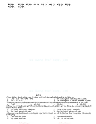41[ 1]b... 42[ 1]b... 43[ 1]b... 44[ 1]c... 45[ 1]c... 46[ 1]c... 47[ 1]b... 48[ 1]c...
49[ 1]a... 50[ 1]d...
ĐỀ 10
1/ Trong dài hạn, doanh nghiệp trong thị trường cạnh tranh độc quyền sẽ sản xuất tại sản lượng có:
a LMC = SMC = MR = LAC = SAC
b MR = LMC =LAC
c Chi phí trung bình AC là thấp nhất (cực tiểu)
d Chi phí trung bình AC chưa là thấp nhất (cực tiểu)
2/ Doanh nghiệp trong ngành cạnh tranh độc quyền theo đuổi mục tiêu tối đa hóa lợi nhuận sẽ sản xuất tại sản lượng
a P=MC b MR=MC c AC=MC d AR=MC
3/ Trong “mô hình đường cầu gãy” (The kinked demand curve model), tại điểm gãy của đường cầu, khi doanh nghiệp có chi
phí biên MC thay đổi thì:
a Giá P tăng, sản lượng Q không đổi
b Giá P tăng, sản lượng Q giảm
c Giá P và sản lượng Q không đổi
d Giá P không đổi, sản lượng Q giảm
4/ Các doanh nghiệp độc quyền nhóm hợp tác công khai hình thành nên một tổ chức hoạt động theo phương thức của một
doanh nghiệp
a Cạnh tranh độc quyền
b Độc quyền hoàn toàn
c Cạnh tranh hoàn toàn
d Cả 3 câu trên đều đúng
CuuDuongThanCong.com https://fb.com/tailieudientucntt
 
