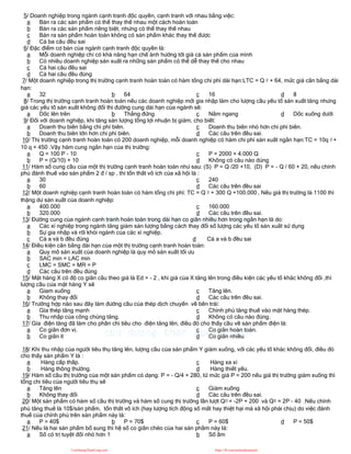 5/ Doanh nghiệp trong ngành cạnh tranh độc quyền, cạnh tranh với nhau bằng việc:
a Bán ra các sản phẩm có thể thay thế nhau một cách hoàn toàn
b Bán ra các sản phẩm riêng biệt, nhưng có thể thay thế nhau
c Bán ra sản phẩm hoàn toàn không có sản phẩm khác thay thế được
d Cả ba câu đều sai
6/ Đặc điểm cơ bản của ngành cạnh tranh độc quyền là:
a Mỗi doanh nghiệp chỉ có khả năng hạn chế ảnh hưởng tới giá cả sản phẩm của mình
b Có nhiều doanh nghiệp sản xuất ra những sản phẩm có thể dễ thay thế cho nhau
c Cả hai câu đều sai
d Cả hai câu đều đúng
7/ Một doanh nghiệp trong thị trường cạnh tranh hoàn toàn có hàm tổng chi phí dài hạn:LTC = Q 2 + 64, mức giá cân bằng dài
hạn:
a 32 b 64 c 16 d 8
8/ Trong thị trường cạnh tranh hoàn toàn nếu các doanh nghiệp mới gia nhập làm cho lượng cầu yếu tố sản xuất tăng nhưng
giá các yếu tố sản xuất không đổi thì đường cung dài hạn của ngành sẽ:
a Dốc lên trên b Thẳng đứng c Nằm ngang d Dốc xuống dưới
9/ Đối với doanh nghiệp, khi tăng sản lượng tổng lợi nhuận bị giảm, cho biết:
a Doanh thu biên bằng chi phí biên.
b Doanh thu biên lớn hơn chi phí biên.
c Doanh thu biên nhỏ hơn chi phí biên.
d Các câu trên đều sai.
10/ Thị trường cạnh tranh hoàn toàn có 200 doanh nghiệp, mỗi doanh nghiệp có hàm chi phí sản xuất ngắn hạn:TC = 10q 2 +
10 q + 450 .Vậy hàm cung ngắn hạn của thị trường:
a Q = 100 P - 10
b P = (Q/10) + 10
c P = 2000 + 4.000 Q
d Không có câu nào dúng
11/ Hàm số cung cầu của một thị trường cạnh tranh hoàn toàn như sau: (S) P = Q /20 +10, (D) P = - Q / 60 + 20, nếu chính
phủ đánh thuế vào sản phẩm 2 đ / sp , thì tổn thất vô ích của xã hội là :
a 30
b 60
c 240
d Các câu trên đều sai
12/ Một doanh nghiệp cạnh tranh hoàn toàn có hàm tổng chi phí: TC = Q 2 + 300 Q +100.000 , Nếu giá thị trường là 1100 thì
thặng dư sản xuất của doanh nghiệp:
a 400.000
b 320.000
c 160.000
d Các câu trên đều sai.
13/ Đường cung của ngành cạnh tranh hoàn toàn trong dài hạn co giãn nhiều hơn trong ngắn hạn là do:
a Các xí nghiệp trong ngành tăng giảm sản lượng bằng cách thay đổi số lượng các yếu tố sản xuất sử dụng
b Sự gia nhập và rời khỏi ngành của các xí nghiệp.
c Cả a và b đều đúng d Cả a và b đều sai
14/ Điều kiện cân bằng dài hạn của một thị trường cạnh tranh hoàn toàn:
a Quy mô sản xuất của doanh nghiệp là quy mô sản xuất tối ưu
b SAC min = LAC min
c LMC = SMC = MR = P
d Các câu trên đều đúng
15/ Mặt hàng X có độ co giãn cầu theo giá là Ed = - 2 , khi giá của X tăng lên trong điều kiện các yếu tố khác không đổi ,thì
lượng cầu của mặt hàng Y sẽ
a Gỉam xuống
b Không thay đổi
c Tăng lên.
d Các câu trên đều sai.
16/ Trường hợp nào sau đây làm đường cầu của thép dịch chuyển về bên trái:
a Gía thép tăng mạnh
b Thu nhập của công chúng tăng.
c Chính phủ tăng thuế vào mặt hàng thép.
d Không có câu nào đúng.
17/ Gía điện tăng đã làm cho phần chi tiêu cho điện tăng lên, điều đó cho thấy cầu về sản phẩm điện là:
a Co giãn đơn vị.
b Co giãn ít
c Co giãn hoàn toàn.
d Co giãn nhiều
18/ Khi thu nhập của người tiêu thụ tăng lên, lượng cầu của sản phẩm Y giảm xuống, với các yếu tố khác không đổi, điều đó
cho thấy sản phẩm Y là :
a Hàng cấp thấp.
b Hàng thông thường.
c Hàng xa xỉ
d Hàng thiết yếu.
19/ Hàm số cầu thị trường của một sản phẩm có dạng: P = - Q/4 + 280, từ mức giá P = 200 nếu giá thị trường giảm xuống thì
tổng chi tiêu của ngưởi tiêu thụ sẽ
a Tăng lên
b Không thay đổi
c Giảm xuống
d Các câu trên đều sai.
20/ Một sản phẩm có hàm số cầu thị trường và hàm số cung thị trường lần lượt QD = -2P + 200 và QS = 2P - 40 .Nếu chính
phủ tăng thuế là 10$/sản phẩm, tổn thất vô ích (hay lượng tích động số mất hay thiệt hại mà xã hội phải chịu) do việc đánh
thuế của chính phủ trên sản phẩm này là:
a P = 40$ b P = 70$ c P = 60$ d P = 50$
21/ Nếu là hai sản phẩm bổ sung thì hệ số co giãn chéo của hai sản phầm này là:
a Số có trị tuyệt đối nhỏ hơn 1 b Số âm
CuuDuongThanCong.com https://fb.com/tailieudientucntt
 