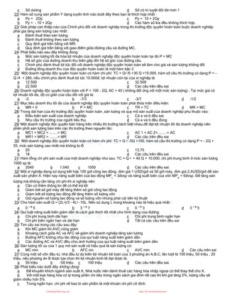c Số dương d Số có trị tuyệt đối lớn hơn 1
22/ Hàm số cung sản phẩm Y dạng tuyến tính nào dưới đây theo bạn là thích hợp nhất :
a Py = 2Qy
b Py = - 10 + 2Qy
c Py = 10 + 2Qy
d Các hàm số kia đều không thích hợp.
23/ Giải pháp can thiệp nào của Chính phủ đối với doanh nghiệp trong thị trường độc quyền hoàn toàn buộc doanh nghiệp
phải gia tăng sản lượng cao nhất :
a Đánh thuế theo sản lượng.
b Đánh thuế không theo sản lượng.
c Quy định giá trần bằng với MR.
d Quy định giá trần bằng với giao điểm giữa đừơng cầu và đường MC.
24/ Phát biểu nào sau đây không đúng:
a Mức sản lượng tối đa hóa lợi nhuận của doanh nghiệp độc quyền hoàn toàn tại đó P = MC
b Hệ số góc của đường doanh thu biên gấp đôi hệ số góc của đường cầu
c Chính phủ đánh thuế lợi tức đối với doanh nghiệp độc quyền hoàn toàn sẽ làm cho giá và sản lượng không đổi
d Đường tổng doanh thu của độc quyền hoàn toàn là một hàm bậc 2
25/ Một doanh nghiệp độc quyền hoàn toàn có hàm chi phí: TC = Q2 /6 +30 Q +15.000, hàm số cầu thị trường có dạng:P = -
Q /4 + 280, nếu chính phủ đánh thuế lợi tức 10.000đ, lợi nhuận còn lại của xí nghiệp là
a 12.500
b 22.500
c 32.500
d Các câu trên đều sai
26/ Doanh nghiệp độc quyền hoàn toàn với P = 100 - 2Q; AC = 40 ( không đổi ứng với một mức sản lượng) . Tại mức giá có
lợi nhuận tối đa, độ co giãn của cầu đối với giá là:
a -2 b -7/3 c -3/7 d -1/2
27/ Mục tiêu doanh thu tối đa của doanh nghiệp độc quyền hoàn toàn phải thỏa mãn điều kiện:
a MR = 0 b P = MC c TR = TC d MR = MC
28/ Trong dài hạn của thị trường độc quyền hoàn toàn ,sản lượng và quy mô sản xuất của doanh nghiệp phụ thuộc vào:
a Điều kiện sản xuất của doanh nghiệp.
b Nhu cầu thị trường của người tiêu thụ.
c Cả a và b đều sai.
d Cả a và b đều đúng
29/ Một doanh nghiệp độc quyền bán hàng trên nhiều thị trường tách biệt nhau,để đạt lợi nhuận tối đa doanh nghiệp nên
phân phối sản lượng bán trên các thị trường theo nguyên tắc:
a MC1 = MC2 = ........= MC
b MR1 = MR2 = ........= MR
c AC 1 = AC 2=.........= AC
d Các câu trên đều sai
30/ Một doanh nghiệp độc quyền hoàn toàn có hàm chi phí: TC = Q 2 -5Q +100, hàm số cầu thị trường có dạng:P = - 2Q +
55, mức sản lượng cao nhất mà không bị lỗ
a 20
b 18
c 13,75
d Các câu trên đều sai
31/ Hàm tỗng chi phí sản xuất của một doanh nghiệp như sau: TC = Q 2 + 40 Q + 10.000, chi phí trung bình ở mức sản lượng
1000 sp là:
a 2040 b 1.040 c 1050 d Các câu trên đều sai.
32/ Một xí nghiệp đang sử dụng kết hợp 100 giờ công lao động, đơn giá 1 USD/giờ và 50 giờ máy, đơn giá 2,4USD/giờ để sản
xuất sản phẩm X. Hiện nay năng suất biên của lao động MPL
= 3đvsp và năng suất biên của vốn MPK
= 6đvsp. Để tăng sản
lượng mà không cần tăng chi phí thì xí nghiệp nên:
a Cần có thêm thông tin để có thể trả lời
b Giảm bớt số giờ máy để tăng thêm số giờ công lao động
c Giảm bớt số lượng lao động để tăng thêm số lượng vốn
d Giữ nguyên số lượng lao động và số lượng vốn nhưng phải cải tiến kỹ thuật
33/ Cho hàm sản xuất Q = (2L3)/3 - 4L2 -10L. Nên sử dụng L trong khoảng nào là hiệu quả nhất :
a 0  5 b 3  7 c 0  3 d 3  5
34/ Qui luật năng suất biên giảm dần là cách giải thích tốt nhất cho hình dạng của đường:
a Chi phí trung bình dài hạn
b Chi phí biên ngắn hạn và dài hạn
c Chi phí trung bình ngắn hạn
d Tất cả các câu trên đều sai
35/ Tìm câu sai trong các câu sau đây:
a Khi MC giảm thì AVC cũng giảm
b Khoảng cách giữa AC và AFC sẽ giảm khi doanh nghiệp tăng sản lượng
c Đường AFC không chịu tác động của qui luật năng suất biên giảm dần
d Các đường AC và AVC đều chịu ảnh hưởng của qui luật năng suất biên giảm dần
36/ Sản lượng tối ưu của 1 quy mô sản xuất có hiệu quả là sản lượng có:
a MC min b AFC nin c AVC min d Các câu trên sai
37/ Cùng một số vốn đầu tư, nhà đầu tư dự kiến lợi nhuận kế toán của 3 phương án A,B,C, lần lượt là 100 triệu, 50 triệu , 20
triệu, nếu phương án B được lựa chọn thì lợi nhuận kinh tế đạt được là:
a 50 triệu b -50 triệu c 100 triệu d Các câu trên đều sai.
38/ Phát biểu nào dưới đây không đúng:
a Để khuyến khích ngành sản xuất X, Nhà nước nên đánh thuế các hàng hóa nhập ngoại có thể thay thế cho X.
b Với một loại hàng hóa có tỷ trọng phần chi tiêu trong ngân sách gia đình rất cao thì khi giá tăng 5%, lượng cầu sẽ
giảm nhiều hơn 5%
c Trong ngắn hạn, chi phí về bao bì sản phẩm là một khoản chi phí cố định.
CuuDuongThanCong.com https://fb.com/tailieudientucntt
 