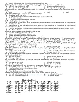 d Với một mặt hàng cấp thấp, khi thu nhập giảm thì cầu về nó sẽ tăng.
39/ Đường đẳng ích biểu thị tất cả những phối hợp tiêu dùng giữa hai loại sản phẩm mà người tiêu dùng:
a Đạt được mức hữu dụng như nhau
b Đạt được mức hữu dụng giảm dần
c Sử dụng hết số tiền mà mình có
d Đạt được mức hữu dụng tăng dần
40/ Đường ngân sách của một người tiêu thụ có dạng : Y = - 3X + 100. Nếu giá sản phẩm X là 60, vậy thu nhập của người
tiêu thụ:
a 4000 b 2000 c 1000 d 8000
41/ Tỷ lệ thay thế biên giữa 2 sản phẩm X và Y (MRSxy) thể hiện:
a Độ dốc của đường ngân sách
b Tỷ lệ đánh đổi giữa 2 sản phẩm trong tiêu dùng khi tổng hữu dụng không đổi
c Tỷ gía giữa 2 sản phẩm
d Tỷ lệ đánh đổi giữa 2 sản phẩm trên thị trường
42/ Tìm câu đúng trong các câu sau đây:
a Đường tiêu thụ thu nhập là một đường tập hợp những phối hợp tối đa hóa hữu dụng khi giá cả thay đổi trong điều kiện
các yếu tố khác không đổi
b Đường tiêu thụ giá cả là một đường tập hợp những phối hợp tối đa hóa hữu dụng khi thu nhập thay đổi trong điều kiện
các yếu tố khác không đổi
c Thặng dư tiêu dùng trên thị trường là phần diện tích nằm bên dưới giá thi trường và bên trên đường cung thị trường.
d Các câu trên đều sai
43/ Đường tiêu thụ giá cả là đường biểu thị mối quan hệ giữa:
a Thu nhập và số lượng sản phẩm được mua.
b Gía sản phẩm và thu nhập của người tiêu thụ.
c Gía sản phẩm và số lượng sản phẩm được mua.
d Gía của sản phẩm này và lượng của sản phẩm bổ sung cho nó.
44/ Hàm hữu dụng của một người tiêu thụ đối với 2 sản phẩm X và Y được cho như sau; TU = X (Y - 1) .Thu nhập của người
tiêu thụ là 1.000.đ dùng để mua 2 sản phẩm này với đơn giá của X 10đ /sp, của Y là 10 đ /sp , tổng số hữu dụng tối đa là:
a 2540,25 b 2425,50 c 2450,25 d Không có câu nào đúng.
45/ Trên thị trường của sản phẩm X có 2 người tiêu thụ A và B với hàm số cầu:qA
= 13000 - 10 P, qB
= 26000 - 20P . Nếu giá
thị trường là 1000 thì thặng dư tiêu dùng trên thị trường là
a 675.000 b 2.700.000 c 1.350.000 d Không có câu nào đúng
46/ Tỷ lệ thay thế biên của 2 sản phẩm X và Y giảm dần, điều đó chứng tỏ rằng đường cong bàng quan (đẳng ích) của 2 sản
phẩm có dạng
a Mặt lõm hướng về gốc tọa độ
b Mặt lồi hướng về gốc tọa độ.
c Là đường thẳng dốc xuống dưới từ trái sang phải.
d Không có câu nào đúng
47/ Các hệ thống kinh tế giải quyết cac vấn đề cơ bản :sản xuất cái gì? số lượng bao nhiêu? sản xuất như thế nào? sản xuất
cho ai? xuất phát từ đặc điểm:
a Nhu cầu của xã hội
b Tài nguyên có giới hạn.
c Nguồn cung của nền kinh tế.
d Đặc điểm tự nhiên
48/ Chính phủ các nước hiện nay có các giải pháp kinh tế khác nhau trước tình hình suy thoái kinh tế hiện nay, vấn đề này
thuộc về
a Kinh tế vi mô, thực chứng
b Kinh tế vĩ mô, thực chứng
c Kinh tế vĩ mô, chuẩn tắc
d Kinh tế vi mô, chuẩn tắc
49/ Chọn lựa tại một điểm không nằm trên đường giới hạn khả năng sản xuất là :
a Không thể thực hiện được hoặc thực hiện được nhưng nền kinh tế hoạt động không hiệu quả
b Thực hiện được và nền kinh tế hoạt động hiệu quả
c Không thể thực hiện được
d Thực hiện được nhưng nền kinh tế hoạt động không hiệu quả
50/ Điểm khác biệt căn bản giữa mô hình kinh tế hỗn hợp và mô hình kinh tế thị trường là:
a Nhà nước quản lí các quỷ phúc lợi
b Nhà nước tham gia quản lí kinh tế.
c Nhà nước quản lí ngân sách.
d Các câu trên đều sai.
¤ Đáp án của đề thi:10
1[ 1]d... 2[ 1]b... 3[ 1]c... 4[ 1]b... 5[ 1]b... 6[ 1]d... 7[ 1]c... 8[ 1]c...
9[ 1]c... 10[ 1]b... 11[ 1]a... 12[ 1]c... 13[ 1]b... 14[ 1]d... 15[ 1]c... 16[ 1]d...
17[ 1]b... 18[ 1]a... 19[ 1]a... 20[ 1]d... 21[ 1]b... 22[ 1]c... 23[ 1]d... 24[ 1]a...
25[ 1]a... 26[ 1]b... 27[ 1]a... 28[ 1]d... 29[ 1]b... 30[ 1]b... 31[ 1]c... 32[ 1]b...
33[ 1]d... 34[ 1]c... 35[ 1]b... 36[ 1]d... 37[ 1]b... 38[ 1]c... 39[ 1]a... 40[ 1]b...
41[ 1]b... 42[ 1]d... 43[ 1]c... 44[ 1]c... 45[ 1]c... 46[ 1]b... 47[ 1]b... 48[ 1]c...
49[ 1]a... 50[ 1]b...
CuuDuongThanCong.com https://fb.com/tailieudientucntt
 