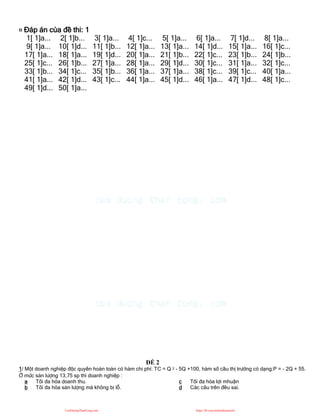 ¤ Đáp án của đề thi: 1
1[ 1]a... 2[ 1]b... 3[ 1]a... 4[ 1]c... 5[ 1]a... 6[ 1]a... 7[ 1]d... 8[ 1]a...
9[ 1]a... 10[ 1]d... 11[ 1]b... 12[ 1]a... 13[ 1]a... 14[ 1]d... 15[ 1]a... 16[ 1]c...
17[ 1]a... 18[ 1]a... 19[ 1]d... 20[ 1]a... 21[ 1]b... 22[ 1]c... 23[ 1]b... 24[ 1]b...
25[ 1]c... 26[ 1]b... 27[ 1]a... 28[ 1]a... 29[ 1]d... 30[ 1]c... 31[ 1]a... 32[ 1]c...
33[ 1]b... 34[ 1]c... 35[ 1]b... 36[ 1]a... 37[ 1]a... 38[ 1]c... 39[ 1]c... 40[ 1]a...
41[ 1]a... 42[ 1]d... 43[ 1]c... 44[ 1]a... 45[ 1]d... 46[ 1]a... 47[ 1]d... 48[ 1]c...
49[ 1]d... 50[ 1]a...
ĐỀ 2
1/ Một doanh nghiệp độc quyền hoàn toàn có hàm chi phí: TC = Q 2 - 5Q +100, hàm số cầu thị trường có dạng:P = - 2Q + 55.
Ở mức sản lượng 13,75 sp thì doanh nghiệp :
a Tối đa hóa doanh thu.
b Tối đa hóa sản lượng mà không bị lỗ.
c Tối đa hóa lợi mhuận
d Các câu trên đều sai.
CuuDuongThanCong.com https://fb.com/tailieudientucntt
 
