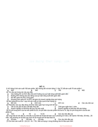 ĐỀ 11
1/ AC bằng 6 khi sản xuất 100 sản phẩm. MC không đổi và luôn bằng 2. Vậy TC để sản xuất 70 sản phẩm l
a 450 b 540 c 140 d 460
2/ Tìm câu sai trong các câu sau đây:
a Các đường AC và AVC đều chịu ảnh hưởng của qui luật năng suất biên giảm dần
b Đường AFC không chịu tác động của qui luật năng suất biên giảm dần
c Khi MC giảm thì AVC cũng giảm
d Khoảng cách giữa AC và AFC sẽ giảm khi doanh nghiệp tăng sản lượng
3/ Sản lượng tối ưu của 1 quy mô sản xuất có hiệu quả là sản lượng có:
a MC min b AVC min c AFC nin d Các câu trên sai
4/ Phát biểu nào sau đây đúng với khái niệm ngắn hạn trong kinh tế học:
a Tất cả các yếu tố sản xuất đều thay đổi.
b Doanh nghiệp có thể thay đổi quy mô sản xuất.
c Thời gian ngắn hơn 1 năm.
d Doanh nghiệp có thể thay đổi sản lượng.
5/ Chi phí trung bình của hai sản phẩm là 20, chi phí biên của sản phẩm thứ ba là 14, vậy chi phí trung bình của ba sản
phẩm là
a 18,5 b 18 c 12,33 d Các câu trên đều sai
6/ Cùng một số vốn đầu tư, nhà đầu tư dự kiến lợi nhuận kế toán của 3 phương án A,B,C, lần lượt là 100 triệu, 50 triệu , 20
triệu, nếu phương án B được lựa chọn thì lợi nhuận kinh tế đạt được là:
a 50 triệu b 100 triệu c -50 triệu d Các câu trên đều sai.
7/ Cho hàm sản xuất Q = (2L3)/3 - 4L2 -10L. Nên sử dụng L trong khoảng nào là hiệu quả nhất :
CuuDuongThanCong.com https://fb.com/tailieudientucntt
 