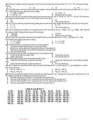 40/ Một doanh nghiệp trong thị trường cạnh tranh hoàn toàn có hàm tổng chi phí dài hạn:LTC = Q 2 + 64, mức giá cân bằng
dài hạn:
a 8 b 32 c 16 d 64
41/ Thị trường cạnh tranh hoàn toàn có 200 doanh nghiệp, mỗi doanh nghiệp có hàm chi phí sản xuất ngắn hạn:TC = 10q 2 +
10 q + 450 .Vậy hàm cung ngắn hạn của thị trường:
a P = 2000 + 4.000 Q
b P = (Q/10) + 10
c Q = 100 P - 10
d Không có câu nào dúng
42/ Hàm số cung cầu của một thị trường cạnh tranh hoàn toàn như sau: (S) P = Q /20 +10, (D) P = - Q / 60 + 20, nếu chính
phủ đánh thuế vào sản phẩm 2 đ / sp , thì tổn thất vô ích của xã hội là :
a 30
b 240
c 60
d Các câu trên đều sai
43/ X và Y là hai mặt hàng thay thế (nhưng không phải thay thế hoàn toàn). Người tiêu dùng chắc chắn sẽ mua hàng X khi:
a PX
< PY
b PX
= PY
c PX
> PY
d Các câu trên đều sai
44/ Trên thị trường của sản phẩm X có 2 người tiêu thụ A và B với hàm số cầu:qA
= 13000 - 10 P, qB
= 26000 - 20P . Nếu giá
thị trường là 1000 thì thặng dư tiêu dùng trên thị trường là
a 1.350.000
b 2.700.000
c 675.000
d Không có câu nào đúng
45/ Một người tiêu dùng dành một khoản tiền là 2000 $ để mua hai sản phẩm X và Y, với PX
= 200 $/sp và PY
= 500
$/sp.Phương trình đường ngân sách có dạng:
a Y = 10 - (2/5)X
b Y = 4 - (2/5)X
c Y = 10 - 2,5X
d Y = 4 - 2,5 X.
46/ Tại phối hợp tối ưu của người tiêu dùng, ta có thể kết luận là
a Tỷ lệ thay thế biên bằng tỷ lệ giá cả của hai sản phẩm
b Độ dốc của đường ngân sách bằng với độ dốc của đường đẳng ích
c Người tiêu dùng đạt được lợi ích tối đa trong giới hạn của ngân sách
d Các câu trên đều đúng
47/ Đối với sản phẩm cấp thấp, tác động thay thế và tác động thu nhập:
a Có thể cùng chiều hay ngược chiều
b Ngược chiều nhau
c Cùng chiều với nhau
d Các câu trên đều sai
48/ Đường Engel thể hiện mối quan hệ giữa hai biến số sau:
a Lượng cầu một hàng hoá và giá của mặt hàng
khác
b Lượng cầu một hàng hoá và giá của chính nó.
c Lượng cầu một hàng hoá và thu nhập của người
tiêu dùng
d a, b và c đều đúng
49/ Giả sử người tiêu dùng dành hết thu nhập I để mua 2 loại hàng hoá X, Y với đơn giá là PX
, PY
và số lượng là x, y và đạt
được lợi ích tối đa có:
a MUX
*PX
+ MUY
*PY
= I
b MUX
/PY
= MUY
/PX
c MUX
/PX
= MUY
/PY
d MUX
*PX
= MUY
*PY
50/ Giả sử một người tiêu dùng chi hết thu nhập để mua hai hàng hoá X và Y. Nếu giá của X thay đổi, trong khi giá của Y và
thu nhập không thay đổi thì đường giá cả-tiêu dùng phản ánh:
a Mối quan hệ giữa giá mặt hàng Y với lượng tiêu dùng mặt hàng X.
b Các cách phối hợp giữa X và Y mang lại lợi ích cao nhất ứng với mỗi mức giá của X.
c Các cách phối hợp giữa X và Y mang lại lợi ích cao nhất ứng với mỗi số lượng của X.
d Mối quan hệ giữa giá mặt hàng X với lượng tiêu dùng mặt hàng Y.
¤ Đáp án của đề thi:11
1[ 1]b... 2[ 1]d... 3[ 1]d... 4[ 1]d... 5[ 1]b... 6[ 1]c... 7[ 1]c... 8[ 1]c...
9[ 1]a... 10[ 1]c... 11[ 1]c... 12[ 1]c... 13[ 1]b... 14[ 1]c... 15[ 1]c... 16[ 1]a...
17[ 1]b... 18[ 1]c... 19[ 1]a... 20[ 1]d... 21[ 1]a... 22[ 1]c... 23[ 1]b... 24[ 1]b...
25[ 1]d... 26[ 1]d... 27[ 1]c... 28[ 1]a... 29[ 1]c... 30[ 1]b... 31[ 1]c... 32[ 1]a...
33[ 1]a... 34[ 1]c... 35[ 1]b... 36[ 1]d... 37[ 1]c... 38[ 1]d... 39[ 1]d... 40[ 1]c...
41[ 1]b... 42[ 1]a... 43[ 1]d... 44[ 1]a... 45[ 1]b... 46[ 1]d... 47[ 1]b... 48[ 1]c...
49[ 1]c... 50[ 1]b...
CuuDuongThanCong.com https://fb.com/tailieudientucntt
 