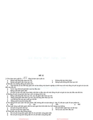 ĐỀ 12
1/ Cho hàm sản xuất Q = L
K. . Đây là hàm sản xuất có:
a Năng suất tăng dần theo qui mô
b Năng suất giảm dần theo qui mô
c Không thể xác định được
d Năng suất không đổi theo qui mô
2/ Độ dốc của đường đẳng phí phản ánh :
a Tập hợp tất cả các kết hợp giữa vốn và lao động mà doanh nghiệp có thể mua với mức tổng chi phí và giá cả của các
đầu vào đã cho
b Tỷ lệ thay thế kỹ thuật biên của hai đầu vào
c Năng suất biên giảm dần
d Chi phí cơ hội của việc mua thêm một đơn vị đầu vào với mức tổng chi phí và giá cả của các đầu vào đã cho
3/ Đường chi phí trung bình dài hạn LAC có dạng chữ U do:
a Năng suất tăng dần theo qui mô, sau đó giảm dần theo qui mô
b Năng suất giảm dần theo qui mô, sau đó tăng dần theo qui mô
c Lợi thế kinh tế của sản xuất qui mô lớn
d Năng suất trung bình tăng dần
4/ AC bằng 6 khi sản xuất 100 sản phẩm. MC không đổi và luôn bằng 2. Vậy TC để sản xuất 70 sản phẩm là :
a 450 b 140 c 540 d 460
5/ Qui luật năng suất biên giảm dần là cách giải thích tốt nhất cho hình dạng của đường:
a Chi phí trung bình dài hạn
b Chi phí trung bình ngắn hạn
c Chi phí biên ngắn hạn và dài hạn
d Tất cả các câu trên đều sai
6/ Phát biểu nào sau đây không đúng:
a Khi chi phí trung bình giảm dần thì chi phí biên cũng giảm dần
b Khi chi phí trung bình tăng dần thì chi phí biên cũng tăng dần
CuuDuongThanCong.com https://fb.com/tailieudientucntt
 