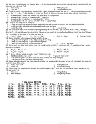 42/ Mặt hàng X có độ co giãn cầu theo giá là Ed = - 2 , khi giá của X tăng lên trong điều kiện các yếu tố khác không đổi ,thì
lượng cầu của mặt hàng Y sẽ
a Gỉam xuống
b Tăng lên.
c Không thay đổi
d Các câu trên đều sai.
43/ Ông A đã chi hết thu nhập để mua hai sản phẩm X và Y với số lượng tương ứng là x và y . Với phương án tiêu dùng hiện
tại thì : MUx
/ Px
< MUy
/ Py
. Để đạt tổng lợi ích lớn hơn Ông A sẽ điều chỉnh phương án tiêu dùng hiện tại theo hướng :
a Mua sản phẩm Y nhiều hơn và mua sản phẩm X với số lượng như cũ.
b Mua sản phẩm X ít hơn và mua sản phẩm Y nhiều hơn.
c Mua sản phẩm X nhiều hơn và mua sản phẩm Y ít hơn.
d Mua sản phẩm X ít hơn và mua sản phẩm Y với số lượng như cũ.
44/ Thặng dư tiêu dùng trên thị trường là:
a Chênh lệch giữa tổng số tiền tối đa mà người tiêu dùng sẵn lòng trả với tổng số tiền thực trả cho sản phẩm
b Là diện tích nằm phía dưới đường cầu và trên đường giá cân bằng
c a và b đều đúng d a sai, b đúng
45/ Một người dành một khoản thu nhập I = 600 ngàn đồng, chi tiêu hết cho 2 loại sản phẩm X và Y với PX
= 10 ngàn
đồng/sp; PY
= 30ngàn đồng/sp, hàm tổng lợi ích (hữu dụng) của người này phụ thuộc vào số lượng X và Y tiêu dùng TU(x,y) =
2xy. Tại phương án tiêu dùng tối ưu, tổng hữu dụng là:
a TU(x,y) = 300 b TU(x,y) = 600 c TU(x,y) = 2400 d TU(x,y) = 1200
46/ Đường Engel thể hiện mối quan hệ giữa hai biến số sau:
a Lượng cầu một hàng hoá và thu nhập của người tiêu dùng
b Lượng cầu một hàng hoá và giá của mặt hàng khác
c Lượng cầu một hàng hoá và giá của chính nó. d a, b và c đều đúng
47/ Giả sử người tiêu dùng dành hết thu nhập I để mua 2 loại hàng hoá X, Y với đơn giá là PX
, PY
và số lượng là x, y và đạt
được lợi ích tối đa có
a MUX
*PX
+ MUY
*PY
= I
b MUX
*PX
= MUY
*PY
c MUX
/PX
= MUY
/PY
d MUX
/PY
= MUY
/PX
48/ Tỷ lệ thay thế biên giữa 2 sản phẩm X và Y (MRSxy) thể hiện:
a Độ dốc của đường ngân sách b Tỷ gía giữa 2 sản phẩm
c Tỷ lệ đánh đổi giữa 2 sản phẩm trong tiêu dùng khi tổng hữu dụng không đổi
d Tỷ lệ đánh đổi giữa 2 sản phẩm trên thị trường
49/ Đường biểu diễn các phối hợp khác nhau về số lượng của hai sản phẩm cùng đem lại cho một mức lợi ích như nhau cho
người tiêu dùng được gọi là:
a Đường ngân sách
b Đường cầu
c Đường đẳng ích
d Đường đẳng lượng
50/ Khi thu nhập của ngừoi tiêu thụ tăng lên ,lượng cầu của sản phẩm Y tăng , với các yếu tố khác không đổi điều đó cho
thấy sản phẩm Y là
a Hàng xa xỉ
b Hàng thiết yếu
c Hàng cấp thấp
d Hàng thông thường.
¤ Đáp án của đề thi:12
1[ 1]d... 2[ 1]d... 3[ 1]a... 4[ 1]c... 5[ 1]b... 6[ 1]a... 7[ 1]a... 8[ 1]d...
9[ 1]a... 10[ 1]d... 11[ 1]b... 12[ 1]d... 13[ 1]c... 14[ 1]d... 15[ 1]b... 16[ 1]b...
17[ 1]c... 18[ 1]d... 19[ 1]d... 20[ 1]a... 21[ 1]a... 22[ 1]b... 23[ 1]c... 24[ 1]d...
25[ 1]d... 26[ 1]d... 27[ 1]a... 28[ 1]a... 29[ 1]c... 30[ 1]b... 31[ 1]b... 32[ 1]a...
33[ 1]d... 34[ 1]d... 35[ 1]c... 36[ 1]d... 37[ 1]a... 38[ 1]d... 39[ 1]d... 40[ 1]a...
41[ 1]a... 42[ 1]b... 43[ 1]b... 44[ 1]c... 45[ 1]b... 46[ 1]a... 47[ 1]c... 48[ 1]c...
49[ 1]c... 50[ 1]d...
CuuDuongThanCong.com https://fb.com/tailieudientucntt
 