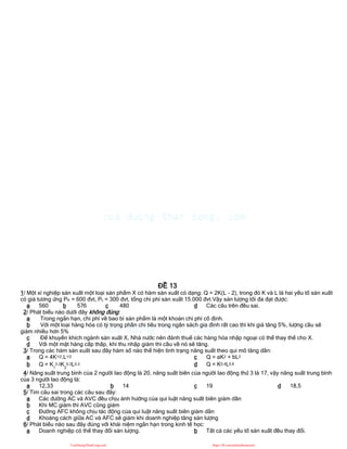 ĐỀ 13
1/ Một xí nghiệp sản xuất một loại sản phẩm X có hàm sản xuất có dạng: Q = 2K(L - 2), trong đó K và L là hai yếu tố sản xuất
có giá tương ứng PK = 600 đvt, PL = 300 đvt, tổng chi phí sản xuất 15.000 đvt.Vậy sản lượng tối đa đạt được:
a 560 b 576 c 480 d Các câu trên đều sai.
2/ Phát biểu nào dưới đây không đúng:
a Trong ngắn hạn, chi phí về bao bì sản phẩm là một khoản chi phí cố định.
b Với một loại hàng hóa có tỷ trọng phần chi tiêu trong ngân sách gia đình rất cao thì khi giá tăng 5%, lượng cầu sẽ
giảm nhiều hơn 5%
c Để khuyến khích ngành sản xuất X, Nhà nước nên đánh thuế các hàng hóa nhập ngoại có thể thay thế cho X.
d Với một mặt hàng cấp thấp, khi thu nhập giảm thì cầu về nó sẽ tăng.
3/ Trong các hàm sản xuất sau đây hàm số nào thể hiện tình trạng năng suất theo qui mô tăng dần:
a Q = 4K1/2.L1/2
b Q = K1
0,3K2
0,3L0,3
c Q = aK2 + bL2
d Q = K0,4L0,6
4/ Năng suất trung bình của 2 người lao động là 20, năng suất biên của người lao động thứ 3 là 17, vậy năng suất trung bình
của 3 người lao động là:
a 12,33 b 14 c 19 d 18,5
5/ Tìm câu sai trong các câu sau đây:
a Các đường AC và AVC đều chịu ảnh hưởng của qui luật năng suất biên giảm dần
b Khi MC giảm thì AVC cũng giảm
c Đường AFC không chịu tác động của qui luật năng suất biên giảm dần
d Khoảng cách giữa AC và AFC sẽ giảm khi doanh nghiệp tăng sản lượng
6/ Phát biểu nào sau đây đúng với khái niệm ngắn hạn trong kinh tế học:
a Doanh nghiệp có thể thay đổi sản lượng. b Tất cả các yếu tố sản xuất đều thay đổi.
CuuDuongThanCong.com https://fb.com/tailieudientucntt
 