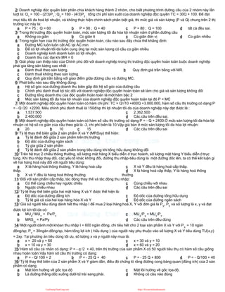 2/ Doanh nghiệp độc quyền bán phân chia khách hàng thành 2 nhóm, cho biết phương trình đường cầu của 2 nhóm này lần
lượt là: Q1
= 100 - (2/3)P1
; Q2
= 160 - (4/3)P2 ;
tổng chi phí sản xuất của doanh nghiệp độc quyền TC = 30Q + 100. Để đạt
mục tiêu tối đa hoá lợi nhuận, và không thực hiện chính sách phân biệt giá, thì mức giá và sản lượng (P và Q) chung trên 2 thị
trường lúc này là:
a P = 75 ; Q = 60 b P = 90 ; Q = 40 c P = 80 ; Q = 100 d tất cả đều sai.
3/ Trong thị trường độc quyền hoàn toàn, mức sản lượng tối đa hóa lợi nhuận nằm ở phần đường cầu
a Không co giãn b Co giãn ít c Co giãn đơn vị d Co giãn nhiều
4/ Trong ngắn hạn của thị trường độc quyền hoàn toàn, câu nào sau đây chưa thể khẳng định:
a Đường MC luôn luôn cắt AC tại AC min
b Để có lợi nhuận tối đa luôn cung ứng tại mức sản lựong có cầu co giãn nhiều
c Doanh nghiệp kinh doanh luôn có lợi nhuận.
d Doanh thu cực đại khi MR = 0
5/ Giải pháp can thiệp nào của Chính phủ đối với doanh nghiệp trong thị trường độc quyền hoàn toàn buộc doanh nghiệp
phải gia tăng sản lượng cao nhất :
a Đánh thuế theo sản lượng. b Quy định giá trần bằng với MR.
c Đánh thuế không theo sản lượng.
d Quy định giá trần bằng với giao điểm giữa đừơng cầu và đường MC.
6/ Phát biểu nào sau đây không đúng:
a Hệ số góc của đường doanh thu biên gấp đôi hệ số góc của đường cầu
b Chính phủ đánh thuế lợi tức đối với doanh nghiệp độc quyền hoàn toàn sẽ làm cho giá và sản lượng không đổi
c Đường tổng doanh thu của độc quyền hoàn toàn là một hàm bậc 2
d Mức sản lượng tối đa hóa lợi nhuận của doanh nghiệp độc quyền hoàn toàn tại đó P = MC
7/ Một doanh nghiệp độc quyền hoàn toàn có hàm chi phí: TC = Q2/10 +400Q +3.000.000, hàm số cầu thị trường có dạng:P
= - Q /20 +2200. Mếu chính phủ đánh thuế là 150đ/sp thì lợi nhuận tối đa của doanh nghiệp này đạt được là :
a 1.537.500
b 2.400.000
c 2.362.500
d Các câu trên đều sai.
8/ Một doanh nghiệp độc quyền hoàn toàn có hàm số cầu thị trường có dạng:P = - Q + 2400.Ở mức sản lượng tối đa hóa lợi
nhuận có hệ số co giãn của cầu theo giá là -3, chi phí biên là 10.Vậy giá bán ở mức sản lượng tối đa hóa lợi nhuận:
a 20 b 10 c 15 d Các câu trên đều sai
9/ Tỷ lệ thay thế biên giữa 2 sản phẩm X và Y (MRSxy) thể hiện:
a Tỷ lệ đánh đổi giữa 2 sản phẩm trên thị trường
b Độ dốc của đường ngân sách
c Tỷ gía giữa 2 sản phẩm
d Tỷ lệ đánh đổi giữa 2 sản phẩm trong tiêu dùng khi tổng hữu dụng không đổi
10/ Trên hệ trục 2 chiều thông thường, số lượng mặt hàng X biểu diễn ở trục hoành, số lượng mặt hàng Y biểu diễn ở trục
tung. Khi thu nhập thay đổi, các yếu tố khác không đổi, đường thu nhập-tiêu dùng là một đường dốc lên, ta có thể kết luận gì
về hai hàng hoá này đối với người tiêu dùng:
a X là hàng hoá thông thường, Y là hàng hoá cấp
thấp.
b X và Y đều là hàng hoá thông thường.
c X và Y đều là hàng hoá cấp thấp.
d X là hàng hoá cấp thấp, Y là hàng hoá thông
thường.
11/ Đối với sản phẩm cấp thấp, tác động thay thế và tác động thu nhập:
a Có thể cùng chiều hay ngược chiều
b Ngược chiều nhau
c Cùng chiều với nhau
d Các câu trên đều sai
12/ Tỷ lệ thay thế biên giữa hai mặt hàng X và Y được thể hiện là:
a Độ dốc của đường đẳng ích
b Tỷ lệ giá cả của hai loại hàng hóa X và Y
c Độ dốc của đường tổng hữu dụng
d Độ dốc của đường ngân sách
13/ Giả sử người tiêu dùng dành hết thu nhập I để mua 2 loại hàng hoá X, Y với đơn giá là PX
, PY
và số lượng là x, y và đạt
được lợi ích tối đa có:
a MUX
/ MUY
= Px/PY
b MRSxy
= Px/Py
c MUX
/PX
= MUY
/PY
d Các câu trên đều đúng
14/ Một người dành một khỏan thu nhập I = 600 ngàn đồng, chi tiêu hết cho 2 loại sản phẩm X và Y với PX
= 10 ngàn
đồng/sp; PY
= 30ngàn đồng/sp, hàm tổng lợi ích ( hữu dụng ) của người này phụ thuộc vào số lượng X và Y tiêu dùng TU(x,y)
= 2xy. Tại phương án tiêu dùng tối ưu, số lượng x và y người này mua là:
a x = 20 và y = 60
b x = 10 và y = 30
c x = 30 và y = 10
d x = 60 và y = 20
15/ Hàm số cầu cá nhân có dạng: P = - q /2 + 40, trên thị trường của sản phẩm X có 50 người tiêu thụ có hàm số cầu giống
nhau hoàn toàn.Vậy hàm số cầu thị trường có dạng:
a P = - Q/ 100 + 2 b P = - 25 Q + 40 c P = - 25 Q + 800 d P = - Q/100 + 40
16/ Tỷ lệ thay thế biên của 2 sản phẩm X và Y giảm dần, điều đó chứng tỏ rằng đường cong bàng quan (đẳng ích) của 2 sản
phẩm có dạng
a Mặt lõm hướng về gốc tọa độ
b Là đường thẳng dốc xuống dưới từ trái sang phải.
c Mặt lồi hướng về gốc tọa độ.
d Không có câu nào đúng
CuuDuongThanCong.com https://fb.com/tailieudientucntt
 