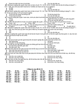 c Doanh thu biên nhỏ hơn chi phí biên. d Các câu trên đều sai.
39/ Một doanh nghiệp độc quyền hoàn toàn có hàm chi phí: TC = Q2 /6 +30 Q +15.000, hàm số cầu thị trường có dạng:P = -
Q /4 + 280, nếu chính phủ đánh thuế lợi tức 10.000đ, lợi nhuận còn lại của xí nghiệp là
a 22.500
b 32.500
c 12.500
d Các câu trên đều sai
40/ Một doanh nghiệp độc quyền hoàn toàn có hàm chi phí: TC = Q 2 -5Q +100, hàm số cầu thị trường có dạng:P = - 2Q +
55. Ở mức sản lượng 13,75 sp thì doanh nghiệp :
a Tối đa hóa sản lượng mà không bị lỗ.
b Tối đa hóa lợi mhuận
c Tối đa hóa doanh thu.
d Các câu trên đều sai.
41/ Trong thị trường độc quyền hoàn toàn, chính phủ đánh thuế không theo sản lựơng sẽ ảnh hửơng:
a P tăng
b Q giảm
c Ngườii tiêu dùng và ngừoi sản xuất cùng gánh
d Tất cả các câu trên đều sai.
42/ Để điều tiết một phần lợi nhuận của doanh nghiệp độc quyền , chính phủ nên quy định mức giá tối đa ( P max )
a Pmax = AC b Pmax = MR c Pmax = AVC d Pmax = MC
43/ Trong thị trường độc quyền hoàn toàn, mức sản lượng tối đa hóa lợi nhuận nằm ở phần đường cầu
a Co giãn ít b Co giãn nhiều c Không co giãn d Co giãn đơn vị
44/ Một doanh nghiệp độc quyền hoàn toàn có hàm chi phí: TC = Q2 /6 +30 Q +15.000, hàm số cầu thị trường có dạng:P = -
Q /4 + 280, nếu chinh phủ quy định mức giá là 180đ /sp, thì doanh nghiệp sẽ ấn định mức sản lượng:
a 300
b 400
c 450
d Các câu trên đều sai
45/ Một xí nghiệp độc quyền hoàn toàn tối đa hóa lợi nhuận ở mức giá là 20, có hệ số co giãn cầu theo giá là -2, vậy mức sản
lượng tối đa hóa lợi nhuận tại đó có MC :
a 20
b 10
c 40
d Các câu trên đều sai
46/ Chính phủ ấn định giá trần (giá tối đa) đối với doanh nghiệp độc quyền hoàn toàn sẽ làm cho :
a Sản lượng tăng.
b Giá giảm và sản lượng tăng.
c Giá giảm
d Có lợi cho chính phủ
47/ Qui luật nào sau đây quyết định dạng của đường giới hạn khả năng sản xuất ?
a Qui luật năng suất biên giảm dần
b Qui luật cung - cầu
c Qui luật cung
d Qui luật cầu
48/ Điểm khác biệt căn bản giữa mô hình kinh tế hỗn hợp và mô hình kinh tế thị trường là:
a Nhà nước tham gia quản lí kinh tế.
b Nhà nước quản lí các quỷ phúc lợi
c Nhà nước quản lí ngân sách.
d Các câu trên đều sai.
49/ Chính phủ các nước hiện nay có các giải pháp kinh tế khác nhau trước tình hình suy thoái kinh tế hiện nay, vấn đề này
thuộc về
a Kinh tế vi mô, chuẩn tắc
b Kinh tế vi mô, thực chứng
c Kinh tế vĩ mô, chuẩn tắc
d Kinh tế vĩ mô, thực chứng
50/ Cách thức chi tiêu của người tiêu thụ để tối đa thỏa mãn.Vấn đề này thuộc về
a Kinh tế vĩ mô, thực chứng.
b Kinh tế vi mô,chuẩn tắc
c Kinh tế vĩ mô, chuẩn tắc.
d Kinh tế tế vi mô, thực chứng
¤ Đáp án của đề thi:14
1[ 1]b... 2[ 1]a... 3[ 1]a... 4[ 1]c... 5[ 1]a... 6[ 1]d... 7[ 1]b... 8[ 1]d...
9[ 1]c... 10[ 1]a... 11[ 1]c... 12[ 1]b... 13[ 1]b... 14[ 1]b... 15[ 1]a... 16[ 1]a...
17[ 1]d... 18[ 1]a... 19[ 1]d... 20[ 1]c... 21[ 1]c... 22[ 1]c... 23[ 1]d... 24[ 1]b...
25[ 1]a... 26[ 1]c... 27[ 1]c... 28[ 1]a... 29[ 1]d... 30[ 1]b... 31[ 1]d... 32[ 1]b...
33[ 1]a... 34[ 1]a... 35[ 1]c... 36[ 1]a... 37[ 1]b... 38[ 1]a... 39[ 1]c... 40[ 1]c...
41[ 1]d... 42[ 1]d... 43[ 1]b... 44[ 1]b... 45[ 1]b... 46[ 1]b... 47[ 1]a... 48[ 1]a...
49[ 1]c... 50[ 1]d...
CuuDuongThanCong.com https://fb.com/tailieudientucntt
 