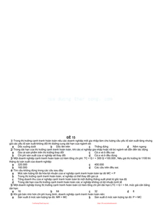 ĐỀ 15
1/ Trong thị trường cạnh tranh hoàn toàn nếu các doanh nghiệp mới gia nhập làm cho lượng cầu yếu tố sản xuất tăng nhưng
giá các yếu tố sản xuất không đổi thì đường cung dài hạn của ngành sẽ:
a Dốc xuống dưới b Dốc lên trên c Thẳng đứng d Nằm ngang
2/ Trong dài hạn của thị trường cạnh tranh hoàn toàn, khi các xí nghiệp gia nhập hoặc rời bỏ ngành sẽ dẫn đến tác động
a Gía cả sản phẩm trên thị trường thay đổi
b Chi phí sản xuất của xí nghiệp sẽ thay đổi
c Cả a và b đều sai
d Cả a và b đều đúng
3/ Một doanh nghiệp cạnh tranh hoàn toàn có hàm tổng chi phí: TC = Q 2 + 300 Q +100.000 , Nếu giá thị trường là 1100 thì
thặng dư sản xuất của doanh nghiệp:
a 320.000
b 160.000
c 400.000
d Các câu trên đều sai.
4/ Tìm câu không đúng trong các câu sau đây:
a Mức sản lượng tối đa hóa lợi nhuận của xí nghiệp cạnh tranh hoàn toàn tại đó MC = P
b Trong thị trường cạnh tranh hoàn toàn, xí nghiệp có thể thay đổi giá cả
c Tổng doanh thu của xí nghiệp cạnh tranh hoàn toàn là một đường thẳng xuất phát từ gốc tọa độ
d Trong dài hạn của thị trường cạnh tranh hoàn toàn các xí nghiệp không có lợi nhuận kinh tế
5/ Một doanh nghiệp trong thị trường cạnh tranh hoàn toàn có hàm tổng chi phí dài hạn:LTC = Q 2 + 64, mức giá cân bằng
dài hạn:
a 16 b 64 c 32 d 8
6/ Khi giá bán nhỏ hơn chi phí trung bình, doanh nghiệp cạnh tranh hoàn toàn nên:
a Sản xuất ở mức sản lượng tại đó: MR = MC b Sản xuất ở mức sản lượng tại đó: P = MC
CuuDuongThanCong.com https://fb.com/tailieudientucntt
 