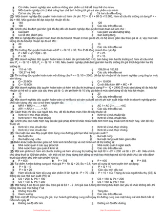 a Có nhiều doanh nghiệp sản xuất ra những sản phẩm có thể dễ thay thế cho nhau
b Mỗi doanh nghiệp chỉ có khả năng hạn chế ảnh hưởng tới giá cả sản phẩm của mình
c Cả hai câu đều sai d Cả hai câu đều đúng
23/ Một doanh nghiệp độc quyền hoàn toàn có hàm chi phí: TC = Q 2 + 60 Q +15.000, hàm số cầu thị trường có dạng:P = -
2Q +180. Mức giá bán để đạt được lợi nhuận tối đa:
a 140
b 100
c 120
d Các câu trên đều sai.
24/ Chính phủ ấn định giá trần (giá tối đa) đối với doanh nghiệp độc quyền hoàn toàn sẽ làm cho :
a Giá giảm
b Có lợi cho chính phủ
c Giá giảm và sản lượng tăng.
d Sản lượng tăng.
25/ Một xí nghiệp độc quyền hoàn toàn tối đa hóa lợi nhuận ở mức giá là 20, có hệ số co giãn cầu theo giá là -2, vậy mức sản
lượng tối đa hóa lợi nhuận tại đó có MC :
a 20
b 40
c 10
d Các câu trên đều sai
26/ Thị trường độc quyền hoàn toàn với P = - Q /10 + 30. Tìm P để tổng doanh thu cực đại
a P = MR = -(1/10)Q + 30
b P = 30
c P = 25
d P = 15
27/ Một doanh nghiệp độc quyền hoàn toàn có hàm chi phí biên MC = Q, bán hàng trên hai thị trường có hàm số cầu như
sau: P1
= - Q /10 +120, P2
= - Q /10 + 180, Nếu doanh nghiệp phân biệt giá trên hai thị trường thì giá thích hợp trên hai thị
trường là:
a 110 và 165
b 136,37 và 165
c 109,09 và 163,63
d Các câu trên đều sai
28/ Thi trường độc quyền hoàn toàn với đừơng cầu P = - Q /10 + 2000, để đạt lợi nhuận tối đa doanh nghiệp cung ứng tại mức
sản lựong:
a Q = 20.000
b Q = 10.000
c Q < 10.000
d Q với điều kiện MP = MC = P
29/ Một doanh nghiệp độc quyền hoàn toàn có hàm số cầu thị trường có dạng:P = - Q + 2400.Ở mức sản lượng tối đa hóa lợi
nhuận có hệ số co giãn của cầu theo giá là -3, chi phí biên là 10.Vậy giá bán ở mức sản lượng tối đa hóa lợi nhuận:
a 10
b 15
c 20
d Các câu trên đều sai
30/ Một doanh nghiệp độc quyền hoàn toàn có nhiều cơ sở sản xuất,để có chi phí sản xuất thấp nhất thì doanh nghiệp phân
phối sản lượng cho các cơ sở theo nguyên tắc
a MR1 = MR2 =........= MR
b AR1 = AR2 = .........= AR
c AC 1= AC 2 =.........=AC
d Các câu trên đều sai.
31/ Cách thức chi tiêu của người tiêu thụ để tối đa thỏa mãn.Vấn đề này thuộc về
a Kinh tế vĩ mô, thực chứng.
b Kinh tế tế vi mô, thực chứng
c Kinh tế vi mô,chuẩn tắc
d Kinh tế vĩ mô, chuẩn tắc.
32/ Chính phủ các nước hiện nay có các giải pháp kinh tế khác nhau trước tình hình suy thoái kinh tế hiện nay, vấn đề này
thuộc về
a Kinh tế vi mô, chuẩn tắc
b Kinh tế vĩ mô, chuẩn tắc
c Kinh tế vĩ mô, thực chứng
d Kinh tế vi mô, thực chứng
33/ Qui luật nào sau đây quyết định dạng của đường giới hạn khả năng sản xuất ?
a Qui luật cầu b Qui luật cung
c Qui luật cung - cầu d Qui luật năng suất biên giảm dần
34/Điểm khác biệt căn bản giữa mô hình kinh tế hỗn hợp và mô hình kinh tế thị trường là:
a Nhà nước quản lí các quỷ phúc lợi
b Nhà nước tham gia quản lí kinh tế.
c Nhà nước quản lí ngân sách.
d Các câu trên đều sai.
35/ Một sản phẩm có hàm số cầu thị trường và hàm số cung thị trường lần lượt QD = -2P + 200 và QS = 2P - 40 .Nếu chính
phủ tăng thuế là 10$/sản phẩm, tổn thất vô ích (hay lượng tích động số mất hay thiệt hại mà xã hội phải chịu) do việc đánh
thuế của chính phủ trên sản phẩm này là:
a P = 60$ b P = 70$ c P = 40$ d P = 50$
36/ Tại điểm A trên đường cung có mức giá P = 10, Q = 20, Es = 0,5, hàm số cung là hàm tuyến tính có dạng:
a P = Q - 10
b P = Q + 20
c P = Q + 10
d Các câu trên đều sai
37/ Hàm số cầu & hàm số cung sản phẩm X lần lượt là : P = 70 - 2Q ; P = 10 + 4Q. Thặng dư của người tiêu thụ (CS) &
thặng dư của nhà sản xuất (PS) là :
a CS = 200 & PS = 100
b CS = 100 & PS = 200
c CS = 150 & Ps = 200
d CS = 150 & PS = 150
38/ Mặt hàng X có độ co giãn cầu theo giá là Ed = - 2 , khi giá của X tăng lên trong điều kiện các yếu tố khác không đổi ,thì
lượng cầu của mặt hàng Y sẽ
a Không thay đổi
b Gỉam xuống
c Tăng lên.
d Các câu trên đều sai.
39/ Trên một đồ thị trục tung ghi giá, trục hoành ghi lượng cung mỗi ngày thì đường cung của mặt hàng cá tươi đánh bắt từ
biển mỗi ngày là:
a Đừơng có độ dốc âm b Đường có độ dốc dương
CuuDuongThanCong.com https://fb.com/tailieudientucntt
 