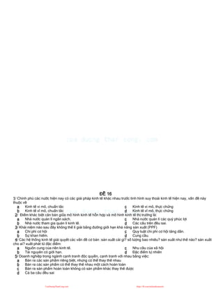 ĐỀ 16
1/ Chính phủ các nước hiện nay có các giải pháp kinh tế khác nhau trước tình hình suy thoái kinh tế hiện nay, vấn đề này
thuộc về
a Kinh tế vi mô, chuẩn tắc
b Kinh tế vĩ mô, chuẩn tắc
c Kinh tế vi mô, thực chứng
d Kinh tế vĩ mô, thực chứng
2/ Điểm khác biệt căn bản giữa mô hình kinh tế hỗn hợp và mô hình kinh tế thị trường là:
a Nhà nước quản lí ngân sách.
b Nhà nước tham gia quản lí kinh tế.
c Nhà nước quản lí các quỷ phúc lợi
d Các câu trên đều sai.
3/ Khái niệm nào sau đây không thể lí giải bằng đường giới hạn khả năng sản xuất (PPF)
a Chi phí cơ hội
b Sự khan hiếm.
c Quy luật chi phí cơ hội tăng dần.
d Cung cầu.
4/ Các hệ thống kinh tế giải quyết các vấn đề cơ bản :sản xuất cái gì? số lượng bao nhiêu? sản xuất như thế nào? sản xuất
cho ai? xuất phát từ đặc điểm:
a Nguồn cung của nền kinh tế.
b Tài nguyên có giới hạn.
c Nhu cầu của xã hội
d Đặc điểm tự nhiên
5/ Doanh nghiệp trong ngành cạnh tranh độc quyền, cạnh tranh với nhau bằng việc:
a Bán ra các sản phẩm riêng biệt, nhưng có thể thay thế nhau
b Bán ra các sản phẩm có thể thay thế nhau một cách hoàn toàn
c Bán ra sản phẩm hoàn toàn không có sản phẩm khác thay thế được
d Cả ba câu đều sai
CuuDuongThanCong.com https://fb.com/tailieudientucntt
 
