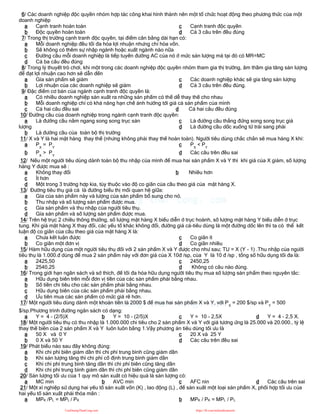 6/ Các doanh nghiệp độc quyền nhóm hợp tác công khai hình thành nên một tổ chức hoạt động theo phương thức của một
doanh nghiệp
a Cạnh tranh hoàn toàn
b Độc quyền hoàn toàn
c Cạnh tranh độc quyền
d Cả 3 câu trên đều đúng
7/ Trong thị trường cạnh tranh độc quyền, tại điểm cân bằng dài hạn có:
a Mỗi doanh nghiệp đều tối đa hóa lợi nhuận nhưng chỉ hòa vốn.
b Sẽ không có thêm sự nhập ngành hoặc xuất ngành nào nữa
c Đường cầu mỗi doanh nghiệp là tiếp tuyến đường AC của nó ở mức sản lượng mà tại đó có MR=MC
d Cả ba câu đều đúng
8/ Trong lý thuyết trò chơi, khi một trong các doanh nghiệp độc quyền nhóm tham gia thị trường, âm thầm gia tăng sản lượng
để đạt lợi nhuận cao hơn sẽ dẫn đến
a Gía sản phẩm sẽ giảm
b Lợi nhuận của các doanh nghiệp sẽ giảm
c Các doanh nghiệp khác sẽ gia tăng sản lượng
d Cả 3 câu trên đều đúng.
9/ Đặc điểm cơ bản của ngành cạnh tranh độc quyền là:
a Có nhiều doanh nghiệp sản xuất ra những sản phẩm có thể dễ thay thế cho nhau
b Mỗi doanh nghiệp chỉ có khả năng hạn chế ảnh hưởng tới giá cả sản phẩm của mình
c Cả hai câu đều sai d Cả hai câu đều đúng
10/ Đường cầu của doanh nghiệp trong ngành cạnh tranh độc quyền:
a Là đường cầu nằm ngang song song trục sản
lượng
b Là đường cầu của toàn bộ thị trường
c Là đường cầu thẳng đứng song song trục giá
d Là đường cầu dốc xuống từ trái sang phải
11/ X và Y là hai mặt hàng thay thế (nhưng không phải thay thế hoàn toàn). Người tiêu dùng chắc chắn sẽ mua hàng X khi:
a PX
= PY
b PX
> PY
c PX
< PY
d Các câu trên đều sai
12/ Nếu một người tiêu dùng dành toàn bộ thu nhập của mình để mua hai sản phẩm X và Y thì khi giá của X giảm, số lượng
hàng Y được mua sẽ :
a Không thay đổi b Nhiều hơn
c Ít hơn
d Một trong 3 trường hợp kia, tùy thuộc vào độ co giãn của cầu theo giá của mặt hàng X.
13/ Đường tiêu thụ giá cả là đường biểu thị mối quan hệ giữa:
a Gía của sản phẩm này và lượng của sản phẩm bổ sung cho nó.
b Thu nhập và số lượng sản phẩm được mua.
c Gía sản phẩm và thu nhập của người tiêu thụ.
d Gía sản phẩm và số lượng sản phẩm được mua.
14/ Trên hệ trục 2 chiều thông thường, số lượng mặt hàng X biểu diễn ở trục hoành, số lượng mặt hàng Y biểu diễn ở trục
tung. Khi giá mặt hàng X thay đổi, các yếu tố khác không đổi, đường giá cả-tiêu dùng là một đường dốc lên thì ta có thể kết
luận độ co giãn của cầu theo giá của mặt hàng X là:
a Chưa kết luận được
b Co giãn một đơn vị
c Co giãn ít
d Co giãn nhiều
15/ Hàm hữu dụng của một người tiêu thụ đối với 2 sản phẩm X và Y được cho như sau; TU = X (Y - 1) .Thu nhập của người
tiêu thụ là 1.000.đ dùng để mua 2 sản phẩm này với đơn giá của X 10đ /sp, của Y là 10 đ /sp , tổng số hữu dụng tối đa là:
a 2425,50
b 2540,25
c 2450,25
d Không có câu nào đúng.
16/ Trong giới hạn ngân sách và sở thích, để tối đa hóa hữu dụng người tiêu thụ mua số lượng sản phẩm theo nguyên tắc:
a Hữu dụng biên trên mỗi đơn vị tiền của các sản phẩm phải bằng nhau.
b Số tiền chi tiêu cho các sản phẩm phải bằng nhau.
c Hữu dụng biên của các sản phẩm phải bằng nhau.
d Ưu tiên mua các sản phẩm có mức giá rẽ hơn.
17/ Một người tiêu dùng dành một khoản tiền là 2000 $ để mua hai sản phẩm X và Y, với PX
= 200 $/sp và PY
= 500
$/sp.Phương trình đường ngân sách có dạng:
a Y = 4 - (2/5)X b Y = 10 - (2/5)X c Y = 10 - 2,5X d Y = 4 - 2,5 X.
18/ Một người tiêu thụ có thu nhập là 1.000.000 chi tiêu cho 2 sản phẩm X và Y với giá tương ứng là 25.000 và 20.000., tỷ lệ
thay thế biên của 2 sản phẩm X và Y luôn luôn bằng 1.Vậy phương án tiêu dùng tối ưu là
a 50 X và 0 Y
b 0 X và 50 Y
c 20 X và 25 Y
d Các câu trên đều sai
19/ Phát biểu nào sau đây không đúng:
a Khi chi phí biên giảm dần thì chi phí trung bình cũng giảm dần
b Khi sản lượng tăng thì chi phí cố định trung bình giảm dần
c Khi chi phí trung bình tăng dần thì chi phí biên cũng tăng dần
d Khi chi phí trung bình giảm dần thì chi phí biên cũng giảm dần
20/ Sản lượng tối ưu của 1 quy mô sản xuất có hiệu quả là sản lượng có:
a MC min b AVC min c AFC nin d Các câu trên sai
21/ Một xí nghiệp sử dụng hai yếu tố sản xuất vốn (K) , lao động (L) , để sản xuất một loại sản phẩm X, phối hợp tối ưu của
hai yếu tố sản xuất phải thỏa mãn :
a MPK /PL = MPL / PK b MPK / PK = MPL / PL
CuuDuongThanCong.com https://fb.com/tailieudientucntt
 