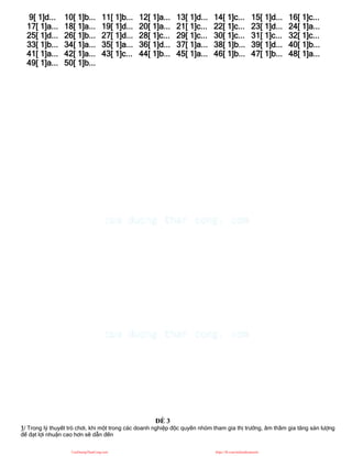 9[ 1]d... 10[ 1]b... 11[ 1]b... 12[ 1]a... 13[ 1]d... 14[ 1]c... 15[ 1]d... 16[ 1]c...
17[ 1]a... 18[ 1]a... 19[ 1]d... 20[ 1]a... 21[ 1]c... 22[ 1]c... 23[ 1]d... 24[ 1]a...
25[ 1]d... 26[ 1]b... 27[ 1]d... 28[ 1]c... 29[ 1]c... 30[ 1]c... 31[ 1]c... 32[ 1]c...
33[ 1]b... 34[ 1]a... 35[ 1]a... 36[ 1]d... 37[ 1]a... 38[ 1]b... 39[ 1]d... 40[ 1]b...
41[ 1]a... 42[ 1]a... 43[ 1]c... 44[ 1]b... 45[ 1]a... 46[ 1]b... 47[ 1]b... 48[ 1]a...
49[ 1]a... 50[ 1]b...
ĐỀ 3
1/ Trong lý thuyết trò chơi, khi một trong các doanh nghiệp độc quyền nhóm tham gia thị trường, âm thầm gia tăng sản lượng
để đạt lợi nhuận cao hơn sẽ dẫn đến
CuuDuongThanCong.com https://fb.com/tailieudientucntt
 
