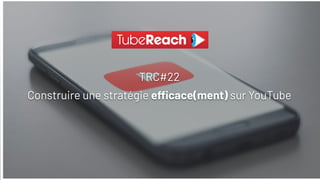TRC#22
Construire une stratégie e cace(ment) sur YouTube
 