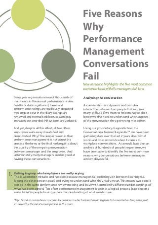 Five Reasons
Why
Performance
Management
Conversations
Fail
New research highlights the five most common
conversational pitfalls managers fall into.
Every year organisations invest thousands of
man-hours in the annual performance review.
Feedback data is gathered, forms and
performance ratings are studiously prepared;
meetings are put in the diary; ratings are
reviewed and normalised; bonuses and pay
increases are awarded; HR systems are updated.
And yet, despite all this effort, all too often
employees walk away dissatisfied and
demotivated. Why? The simple reason is that
performance management is not about the
process, the form, or the final ranking; it is about
the quality of the on-going conversation
between a manager and the employee. And
unfortunately many managers are not good at
having these conversations.
Analysing the conversation
A conversation is a dynamic and complex
interaction between two people that requires
many skills, so if we want to help managers do it
better we first need to understand which aspects
of the conversation they get wrong most often.
Using our proprietary diagnostic tool, the
Conversational Norms Diagnostic™, we have been
gathering data over the last 2 years about what
works and does not work when it comes to
workplace conversations. As a result, based on an
analysis of hundreds of people’s experience, we
have been able to identify the five most common
reasons why conversations between managers
and employees fail.
Failing to grasp what employees are really saying
This is a common mistake and happens because managers fail to distinguish between listening (i.e.
letting the other person speak) and trying to understand what they really mean. This means two people
can be in the same performance review meeting and leave with completely different understandings of
what has been agreed. Too often performance management is seen as a logical process, based upon a
naïve belief in people having a shared understanding of what words mean.
Tip: Good conversation is a complex process in which shared meaning has to be worked out together, not
imposed by the most senior person in the room.
1.
 